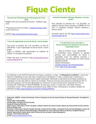 Fique Ciente
Encontro de Profissionais de Enfermagem de Goiás
2010
Local: Centro de Convenções de Goiania - Auditório Lago
Azul
**Inscrições até 03 de novembro: corengo@corengo.org.br
ou (62) 3224-5114
FONTE: http://site.portalcofen.gov.br/eventos
Seminário Estadual “Direitos Humanos e Serviço
Social”
Será realizado no próximo dia 3 de dezembro, no
auditório Antonio Carlos Amorim, no EMERJ, de 9 às
18h, o I Seminário Estadual "Direitos Humanos e
Serviço Social".
Inscrições através do link http://cressrj.org.br/cursos-
inscricao.php?cod=51
Foi Publicado no dia 04/09/2010 pela Revista Espaço Acadêmico o artigo: “A delinquência acadêmica”. Escrito por
Maurício Tragtenberg. O texto fala sobre a relação entre a dominação e o saber, a relação entre o intelectual e a
universidade como instituição dominante ligada à dominação. Mostrando a importância da formação acadêmica na
reprodução ou crítica das práticas vigentes na sociedade. Tendo em vista que nossa pesquisa é realizada nos HU’s é
uma leitura propícia. Este texto foi apresentado no I Seminário de Educação Brasileira, realizado em 1978, em
Campinas-SP. Publicado em TRAGTENBERG, M. Educação, política e sindicalismo. São Paulo: Editores
Associados; Cortez, 1978 (e também pela Editora Unesp, 2004). O texto A Delinquência Acadêmica também foi
publicado em http://espacoacademico.com.br/014/14mtrag1990.htm
Elaboração: NEEPSS - Núcleo de Extensão, Ensino e Pesquisa em Serviço Social.Projeto de Pesquisa/Extensão. Faculdade de
Serviço
Social/ UERJ/ CNPq/FAPERJ.
Coordenadora: Ana Maria de Vasconcelos;
Equipe de Pesquisa/Extensão
Apoio Técnico: Aline Maria Thuller de Aguiar; Valquíria Helena dos Santos Coelho; Mayana de Souza Gomes da Silva; Renata
Cristina Mendes Lima
Discentes: Cinthia Assis; Mariana Cordeiro Miranda; Juliana Ferreira Baltar; Jacqueline Freire da Silva Rodrigues; Luciana da
Conceição e Silva, Marianna Amendola Borges; Cláudia Reis de Souza; Marianne Sobral de Oliveira; Elizabete Pacheco
Gandra; Sabrina Porto Santos Alves; Aline Cristina da Silva Arcanjo; Lidiane Malanquinni.
Contato: 2334-0320 (ramal 203).
E-mail: pesquisa.saudeuerj@yahoo.com.br
Blog: http://neepss.blogspot.com/
Curso de capacitação na área do álcool e outras drogas
Tem inicio no próximo dia 9 de novembro, na sede do
CRESS-RJ, o curso Capacitação na área do álcool e outras
drogas.
Todos os módulos serão apresentados no auditório do
CRESS. As inscrições são gratuitas.
Clique aqui para se inscrever: http://cressrj.org.br/cursos-
inscricao.php?cod=50
Iª Conferência Universal sobre o
Desenvolvimento de Sistemas Universais de
Seguridade Social
Data: 01/12/2010 - Local: , Brasília/DF
A Conferência busca estruturar as agendas
políticas pela universalidade do direito à
seguridade social nos âmbitos nacionais e
internacionais, por intermédio do Fórum Social
Mundial da Saúde.
Maiores Informações:
conselho.saude.gov.br/confmundial.html
Fonte: http://www.cfess.org.br
 