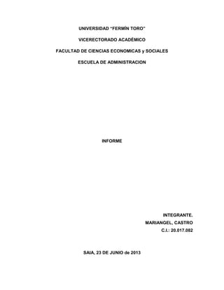 UNIVERSIDAD “FERMÍN TORO”
VICERECTORADO ACADÉMICO
FACULTAD DE CIENCIAS ECONOMICAS y SOCIALES
ESCUELA DE ADMINISTRACION
INFORME
INTEGRANTE.
MARIANGEL, CASTRO
C.I.: 20.017.082
SAIA, 23 DE JUNIO de 2013
 
