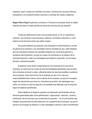 empresa, quien cumple con distintas funciones: coordinar los recursos internos,
representar a la compañía frente a terceros y controlar las metas y objetivos.
Según Henri Fayol la gerencia consiste en "Conducir la empresa hacia su objeto
tratando de sacar el mejor partido de todos los recursos de que dispone"
Todas las definiciones antes mencionadas tienen un fin en específicoy
conjunto, que es llevar a las empresas, públicas o privadas a alcanzar un nivel
óptimo en las diversas áreas que estás ocupan…
Se puede destacar que gracias a las empresas la administración y el arte
de gerencia se aprecian y se consolidan ante la sociedad ya que, cabe destacar
que las empresas exitosas son aquellas dirigidas por una buena gerencia y
excelente administración; ya que se ocupan de enfocarse en el objetivo de la
empresa llevando a cabo sus estrategias para lograr lo requerido, con la mayor
eficacia y eficiencia posible.
El gerente como factor fundamental de una empresa es la cara de la
empresa, es aquel que se ocupa de que las estrategias planteadas para el éxito
de la empresa se lleven a cabo, utilizando todos los recursos posibles y positivos
de la empresa. Este será el foco de la empresa ya que en él, cae una
responsabilidad tanto interna como externa de la empresa, ya que se encargara,
según las decisiones que tome en momentos de presión, las estrategias que
utilice, la manera en que las ejecute y el resultado que obtenga, que la empresa
logre los objetivos planteados.
Estos objetivos se lograran gracias a la aplicación administrativa de las
técnicas gerenciales tales como planificación, organización, dirección, control y
verificación de los recursos que comprenda la empresa… en el cual tendrán que
trabajar conjuntamente la administración con el gerente de la empresa, ya que el
primero se encargar de elaborar un plan estratégico, llevarlo a cabo controlándolo
 