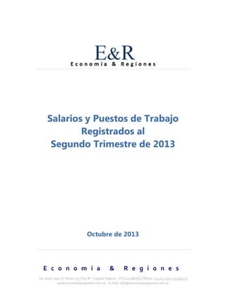 Salarios y Puestos de Trabajo
Registrados al
Segundo Trimestre de 2013

Octubre de 2013

E c o n o m í a

&

R e g i o n e s

Tte. Gral. Juan D. Perón 725 Piso 8º - Capital Federal - CP (C1038AAO) TE/Fax: (5411) 4325-4339/4373
www.economiayregiones.com.ar - E-mail: info@economiayregiones.com.ar

 