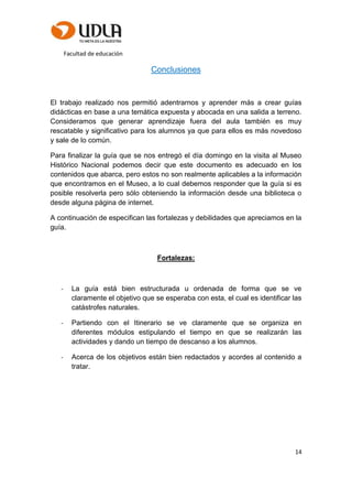 Facultad de educación
14
Conclusiones
El trabajo realizado nos permitió adentrarnos y aprender más a crear guías
didácticas en base a una temática expuesta y abocada en una salida a terreno.
Consideramos que generar aprendizaje fuera del aula también es muy
rescatable y significativo para los alumnos ya que para ellos es más novedoso
y sale de lo común.
Para finalizar la guía que se nos entregó el día domingo en la visita al Museo
Histórico Nacional podemos decir que este documento es adecuado en los
contenidos que abarca, pero estos no son realmente aplicables a la información
que encontramos en el Museo, a lo cual debemos responder que la guía si es
posible resolverla pero sólo obteniendo la información desde una biblioteca o
desde alguna página de internet.
A continuación de especifican las fortalezas y debilidades que apreciamos en la
guía.
Fortalezas:
- La guía está bien estructurada u ordenada de forma que se ve
claramente el objetivo que se esperaba con esta, el cual es identificar las
catástrofes naturales.
- Partiendo con el Itinerario se ve claramente que se organiza en
diferentes módulos estipulando el tiempo en que se realizarán las
actividades y dando un tiempo de descanso a los alumnos.
- Acerca de los objetivos están bien redactados y acordes al contenido a
tratar.
 