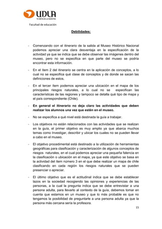 Facultad de educación
15
Debilidades:
- Comenzando con el itinerario de la salida al Museo Histórico Nacional
podemos apreciar una clara desventaja en la especificación de la
actividad ya que se indica que se debe observar las imágenes dentro del
museo, pero no se especifica en que parte del museo se podría
encontrar esta información.
- En el ítem 2 del itinerario se centra en la aplicación de conceptos, a lo
cual no se especifica qué clase de conceptos y de donde se sacan las
definiciones de estos.
- En el tercer ítem podemos apreciar una ubicación en el mapa de los
principales riesgos naturales, a lo cual no se especifican las
características de las regiones y tampoco se detalla qué tipo de mapa y
el país correspondiente (Chile).
- En general el itinerario no deja claro las actividades que deben
realizar los alumnos una vez que estén en el museo.
- No se especifica a qué nivel está destinada la guía a trabajar.
- Los objetivos no están relacionados con las actividades que se realizan
en la guía, el primer objetivo es muy amplio ya que abarca muchos
temas como Investigar, describir y ubicar los cuales no se pueden llevar
a cabo en el museo.
- El objetivo procedimental está destinado a la utilización de herramientas
geográficas para clasificación y caracterización de algunos conceptos de
riesgos naturales, en el cual podemos apreciar una pequeña falencia en
la clasificación o ubicación en el mapa, ya que este objetivo se basa en
la actividad del ítem número 3 en el que debe realizar un mapa de chile
clasificando en cada región los riesgos naturales que se pueden
presenciar o apreciar.
- El último objetivo que es el actitudinal indica que se debe establecer
lazos en la sociedad recogiendo las opiniones y experiencias de las
personas, a la cual la pregunta indica que se debe entrevistar a una
persona adulta, para llevarlo al contexto de la guía, debemos tomar en
cuenta que estamos en un museo y que lo más probable es que no
tengamos la posibilidad de preguntarle a una persona adulta ya que la
persona más cercana sería la profesora.
 