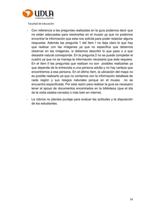 Facultad de educación
16
- Con referencia a las preguntas realizadas en la guía podemos decir que
no están adecuadas para resolverlas en el museo ya que no podemos
encontrar la información que esta nos solicita para poder redactar alguna
respuesta. Además las pregunta 1 del ítem I no deja claro lo que hay
que realizar con las imágenes ya que no especifica que debemos
observar en las imágenes, si debemos describir lo que paso o a que
desastre natural corresponde. En la pregunta 2 no se puede completar el
cuadro ya que no se maneja la información necesaria que este requiere.
En el ítem II las preguntas que realizan no son posibles realizarlas ya
que depende de la entrevista a una persona adulta y no hay certeza que
encontremos a esa persona. En el último ítem, la ubicación del mapa no
es posible realizarlo ya que no contamos con la información detallada de
cada región y sus riesgos naturales porque en el museo no se
encuentra especificada. Por esta razón para realizar la guía es necesario
tener el apoyo de documentos encontrados en la biblioteca (que el día
de la visita estaba cerrada) o más bien en internet.
- La rúbrica no plantea puntaje para evaluar las actitudes y la disposición
de los estudiantes.
 