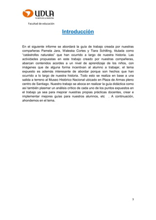 Facultad de educación
3
Introducción
En el siguiente informe se abordará la guía de trabajo creada por nuestras
compañeras Pamela Jara, Waleska Cortes y Tiara Schilling, titulada como
“catástrofes naturales” que han ocurrido a largo de nuestra historia. Las
actividades propuestas en este trabajo creado por nuestras compañeras,
abarcan contenidos acordes a un nivel de aprendizaje de los niños, con
imágenes que de alguna forma incentivan al alumno a trabajar, el tema
expuesto es además interesante de abordar porque son hechos que han
ocurrido a lo largo de nuestra historia. Todo esto se realiza en base a una
salida a terreno al Museo Histórico Nacional ubicado en Plaza de Armas pleno
centro de Santiago. Nuestro trabajo se aboca en realizar la guía didáctica como
así también plasmar un análisis crítico de cada uno de los puntos expuestos en
el trabajo ya sea para mejorar nuestras propias prácticas docentes, crear e
implementar mejores guías para nuestros alumnos, etc . A continuación,
ahondemos en el tema.
 