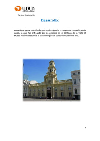 Facultad de educación
4
Desarrollo:
A continuación se resuelve la guía confeccionada por nuestras compañeras de
curso, la cual fue entregada por la profesora en el contexto de la visita al
Museo Histórico Nacional el día domingo 6 de octubre del presente año.
 