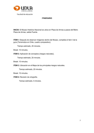 Facultad de educación
7
ITINERARIO
INICIO: El Museo Histórico Nacional se ubica en Plaza de Armas a pasos del Metro
Plaza de Armas, salida Puente.
ITEM I: Después de observar imágenes dentro del Museo, completa el ítem I de la
guía (Terremotos en Chile, cuadro comparativo).
Tiempo estimado, 25 minutos.
Break: 10 minutos.
ITEM 2: Aplicación de conceptos (riesgos naturales).
Tiempo estimado, 25 minutos.
Break: 10 minutos.
ITEM 3: Ubicación en el Mapa de los principales riesgos naturales.
Tiempo estimado, 25 minutos.
Break: 10 minutos.
ITEM 4: Revisión de ortografía.
Tiempo estimado, 5 minutos.
 