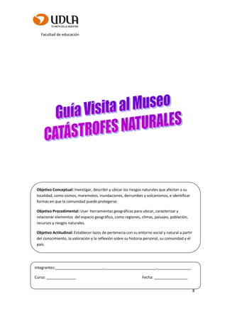 Facultad de educación
8
Objetivo Conceptual: Investigar, describir y ubicar los riesgos naturales que afectan a su
localidad, como sismos, maremotos, inundaciones, derrumbes y volcanismos, e identificar
formas en que la comunidad puede protegerse.
Objetivo Procedimental: Usar herramientas geográficas para ubicar, caracterizar y
relacionar elementos del espacio geográfico, como regiones, climas, paisajes, población,
recursos y riesgos naturales.
Objetivo Actitudinal: Establecer lazos de pertenecía con su entorno social y natural a partir
del conocimiento, la valoración y la reflexión sobre su historia personal, su comunidad y el
país.
Integrantes:_______________________,_________________________,________________
Curso: ______________ Fecha: ________________
 