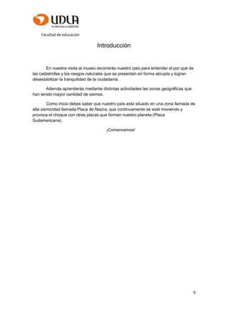 Facultad de educación
9
Introducción
En nuestra visita al museo recorrerás nuestro país para entender el por qué de
las catástrofes y los riesgos naturales que se presentan en forma abrupta y logran
desestabilizar la tranquilidad de la ciudadanía.
Además aprenderás mediante distintas actividades las zonas geográficas que
han tenido mayor cantidad de sismos.
Como inicio debes saber que nuestro país está situado en una zona llamada de
alta sismicidad llamada Placa de Nazca, que continuamente se está moviendo y
provoca el choque con otras placas que forman nuestro planeta (Placa
Sudamericana).
¡Comencemos!
 