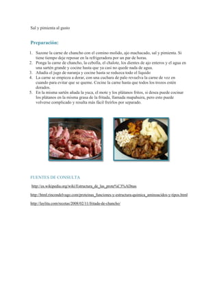 Sal y pimienta al gusto

Preparación:
1. Sazone la carne de chancho con el comino molido, ajo machacado, sal y pimienta. Si
tiene tiempo deje reposar en la refrigeradora por un par de horas.
2. Ponga la carne de chancho, la cebolla, el chalote, los dientes de ajo enteros y el agua en
una sartén grande y cocine hasta que ya casi no quede nada de agua.
3. Añadía el jugo de naranja y cocine hasta se reduzca todo el liquido
4. La carne se empieza a dorar, con una cuchara de palo revuelva la carne de vez en
cuando para evitar que se queme. Cocine la carne hasta que todos los trozos estén
dorados.
5. En la misma sartén añada la yuca, el mote y los plátanos fritos, si desea puede cocinar
los plátanos en la misma grasa de la fritada, llamada mapahuira, pero esto puede
volverse complicado y resulta más fácil freírlos por separado.

FUENTES DE CONSULTA
http://es.wikipedia.org/wiki/Estructura_de_las_prote%C3%ADnas
http://html.rincondelvago.com/proteinas_funciones-y-estructura-quimica_aminoacidos-y-tipos.html
http://laylita.com/recetas/2008/02/11/fritada-de-chancho/

 