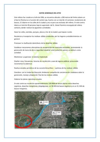 DATOS GENERALES DEL SITIO
Este relleno fue creado en el año de 1996, se encuentra ubicado a 200 metros del límite urbano en
el barrio Chontacruz al sureste del cantón Loja, Cuenta con un totalde 12 camiones recolectores de
basura, 11 laboran en las calles de la ciudad y uno es para uso exclusivo del relleno. En este centro
labora un total de 49 personas bajo la supervisión del Sr. Jhonel Ramírez encargado del relleno
sanitario, donde realizan las siguientes actividades:
Asear las calles, avenidas, parques, plazas y ríos de la ciudad y parroquias rurales
Recolectary transportar los residuos sólidos producidos por los hogares y establecimientos en
general
Promover la clasificación domiciliaria de los desechos sólidos
Establecer mecanismos alternativos de recuperación de materiales reciclables, promoviendo la
generación de mano de obra y seguridad industrial y de la salud de quienes se dedican a esta
actividad
Monitorear y supervisar el sistema implantado
Diseñar rutas, frecuencias, horarios de recolección y aseo de lugares públicos procurando
incrementar la cobertura
Realizarestudios periódicos de las característicasfísico – químicas de los residuos sólidos
Coordinar con la Unidad de Educación Ambiental campañas de concienciación ciudadana sobre la
generación, manejo y disposición final de los residuos sólidos
Elaborar los planes operativos anuales.
En este centro se recolectan aproximadamente 130.000k de basura diarios entre desechos
orgánicos, desechos inorgánicos y biopeligrosos, en 58.46% de basura orgánica y en un 41.54% de
basura inorgánica.
Descripción de las instalaciones
 