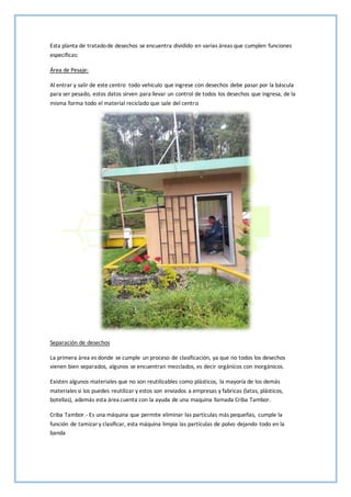 Esta planta de tratadode desechos se encuentra dividido en varias áreas que cumplen funciones
específicas:
Área de Pesaje:
Al entrar y salir de este centro todo vehículo que ingrese con desechos debe pasar por la báscula
para ser pesado, estos datos sirven para llevar un control de todos los desechos que ingresa, de la
misma forma todo el material reciclado que sale del centro
Separación de desechos
La primera área es donde se cumple un proceso de clasificación, ya que no todos los desechos
vienen bien separados, algunos se encuentran mezclados, es decir orgánicos con inorgánicos.
Existen algunos materiales que no son reutilizables como plásticos, la mayoría de los demás
materiales si los puedes reutilizar y estos son enviados a empresas y fabricas (latas, plásticos,
botellas), además esta área cuenta con la ayuda de una maquina llamada Criba Tambor.
Criba Tambor.- Es una máquina que permite eliminar las partículas más pequeñas, cumple la
función de tamizary clasificar, esta máquina limpia las partículas de polvo dejando todo en la
banda
 
