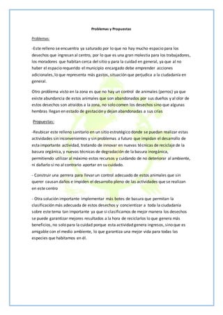 Problemas y Propuestas
Problemas:
-Este relleno se encuentra ya saturado por lo que no hay mucho espacio para los
desechos que ingresan al centro, por lo que es una gran molestia para los trabajadores,
los moradores que habitan cerca del sitio y para la cuidad en general, ya que al no
haber el espacio requerido el municipio encargado debe emprender acciones
adicionales, lo que representa más gastos, situación que perjudica a la ciudadanía en
general.
Otro problema visto en la zona es que no hay un control de animales (perros) ya que
existe abundancia de estos animales que son abandonados por sus dueños y al olor de
estos desechos son atraídos a la zona, no solo comen los desechos sino que algunas
hembras llegan en estado de gestación y dejan abandonadas a sus crías
Propuestas:
-Reubicar este relleno sanitario en un sitio estratégico donde se puedan realizar estas
actividades sin inconvenientes y sin problemas a futuro que impidan el desarrollo de
esta importante actividad, tratando de innovar en nuevas técnicas de reciclaje de la
basura orgánica, y nuevas técnicas de degradación de la basura inorgánica,
permitiendo utilizar al máximo estos recursos y cuidando de no deteriorar al ambiente,
ni dañarlo si no al contrario aportar en su cuidado.
- Construir una perrera para llevar un control adecuado de estos animales que sin
querer causan daños e impiden el desarrollo pleno de las actividades que se realizan
en este centro
- Otra solución importante implementar más botes de basura que permitan la
clasificación más adecuada de estos desechos y concientizar a toda la ciudadanía
sobre este tema tan importante ya que si clasificamos de mejor manera los desechos
se puede garantizar mejores resultados a la hora de reciclarlos lo que genera más
beneficios, no solo para la cuidad porque esta actividad genera ingresos, sino que es
amigable con el medio ambiente, lo que garantiza una mejor vida para todas las
especies que habitamos en él.
 