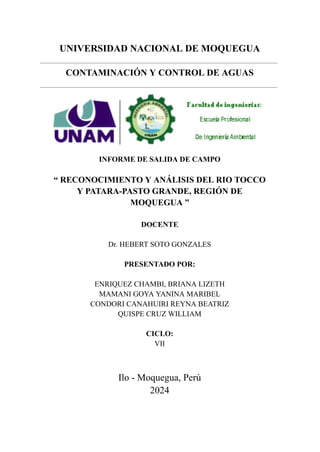 UNIVERSIDAD NACIONAL DE MOQUEGUA
CONTAMINACIÓN Y CONTROL DE AGUAS
INFORME DE SALIDA DE CAMPO
“ RECONOCIMIENTO Y ANÁLISIS DEL RIO TOCCO
Y PATARA-PASTO GRANDE, REGIÓN DE
MOQUEGUA ”
DOCENTE
Dr. HEBERT SOTO GONZALES
PRESENTADO POR:
ENRIQUEZ CHAMBI, BRIANA LIZETH
MAMANI GOYA YANINA MARIBEL
CONDORI CANAHUIRI REYNA BEATRIZ
QUISPE CRUZ WILLIAM
CICLO:
VII
Ilo - Moquegua, Perú
2024
 