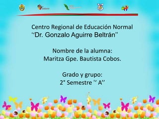 Centro Regional de Educación Normal
‘‘Dr. Gonzalo Aguirre Beltrán’’
Nombre de la alumna:
Maritza Gpe. Bautista Cobos.
Grado y grupo:
2° Semestre ‘‘ A’’
 