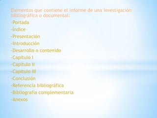 Elementos que contiene el informe de una investigación
bibliográfica o documental:
-Portada
-Índice
-Presentación
-Introducción
-Desarrollo o contenido
-Capitulo I
-Capitulo II
-Capitulo III
-Conclusión
-Referencia bibliográfica
-Bibliografía complementaria
-Anexos
 