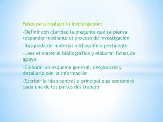 Pasos para realizar la investigación:
-Definir con claridad la pregunta que se piensa
responder mediante el proceso de investigación
-Búsqueda de material bibliográfico pertinente
-Leer el material bibliográfico y elaborar fichas de
apoyo
-Elaborar un esquema general, desglosarlo y
detallarlo con la información
-Escribir la idea central o principal que contendrá
cada una de las partes del trabajo
 