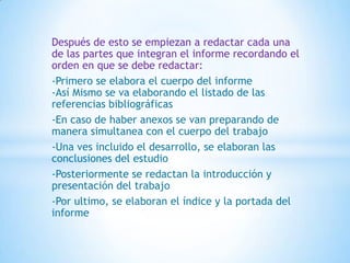 Después de esto se empiezan a redactar cada una
de las partes que integran el informe recordando el
orden en que se debe redactar:
-Primero se elabora el cuerpo del informe
-Así Mismo se va elaborando el listado de las
referencias bibliográficas
-En caso de haber anexos se van preparando de
manera simultanea con el cuerpo del trabajo
-Una ves incluido el desarrollo, se elaboran las
conclusiones del estudio
-Posteriormente se redactan la introducción y
presentación del trabajo
-Por ultimo, se elaboran el índice y la portada del
informe
 