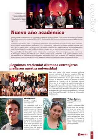 Nuevo año académico
Inauguramos el año académico con la participación especial de Manuel Pulgar- Vidal, ministro del Ambiente, y Eduardo
Torres-Llosa, director y gerente general del BBVA Continental; ambos ofrecieron discursos motivadores a los alumnos
ingresantes.
El ministro Pulgar-Vidal se refirió a la importancia de los valores esenciales para el desarrollo nacional: “Ética, solidaridad,
reconocimiento, emprendimiento, pensamiento crítico, transparencia, liderazgo son los valores que debe respirar el Perú
para crecer de manera sólida. Por ello los invito a ser líderes, prepárense para que sean capaces de entender los nuevos
retos, el nuevo desarrollo del país. Los líderes asumen un riesgo, pero no dejan de caminar hacia una meta clara”.
Por su parte, Eduardo Torres-Llosa puso el énfasis en los conocimientos: “Así como los países cuentan con reservas
de dinero para enfrentar situaciones de crisis, ustedes, alumnos de la Universidad ESAN, podrán contribuir con el
Perú haciéndose de una reserva de conocimientos, absorbiendo todo lo que les enseña esta prestigiosa institución,
almacenándolo en su ‘mochila de emergencia’ para verlo cuando necesiten contrarrestar circunstancias difíciles”.
¡Seguimos creciendo! Alumnos extranjeros
prefieren nuestra universidad
Este ciclo, gracias a los nuevos convenios, recibimos
un gran contingente de alumnos extranjeros. El grupo
más numeroso es el francés, 29 jóvenes de más de diez
instituciones universitarias de ese país; también llegan
alumnos de Alemania. Además, por primera vez vienen
estudiantes de Dinamarca, de la Copenhagen Business
School, una de las escuelas de negocios más grandes de
Europa y más reconocidas en todo el mundo; de Rusia, de
la St. Petersburg State University; de Canadá, de L’Université
du Québec à Montréal. Asimismo, como parte del convenio
de la Alianza del Pacífico, tenemos estudiantes de Colombia,
de la Universidad Externado, y de Chile, de la Universidad
del Desarrollo.
Philipp Shved
Saint Petersburg State
University, Rusia
“La Universidad ESAN es la
única institución con la que te-
nemos convenios en Latinoa-
mérica, y apenas lo supe no
dudé en venir, soy el primero.
Estudiar aquí es una gran ex-
periencia. Recomiendo venir
a los interesados, no se van a
arrepentir. En Rusia, mis ami-
gos de la universidad tenían
varias dudas, pero les diré que
el Perú es la una de las me-
jores opciones, sino la mejor,
para venir de intercambio”.
Eduardo Torres-Llosa,
director gerente general del
BBVA, y Manuel Pulgar
Vidal, ministro del Ambiente,
acompañados por nuestras
autoridades.
Viviam Barrera
Universidad Externado
Colombia
“Elegí la Universidad ESAN
porque tiene gran prestigio
en Lima, mis amigos del
Perú me dieron muy buenas
referencias. Es muy buena en
negocios y es exigente. Tenía
varias opciones para viajar,
pero elegí el Perú porque me
parece muy interesante su
cultura y, además, tiene unos
paisajes hermosos”.
pregrado
11
MARZO-ABRIL2014,AÑOXXXV,NÚMERO219
 