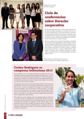 Ciclo de
conferencias
sobre Derecho
corporativo
Reconocidos especialistas que a la vez son docentes de nues-
tra casa de estudios participaron en el primer ciclo de con-
ferencias organizado por la carrera de Derecho Corporativo:
un espacio para la reflexión sobre temas de coyuntura, como
los tratados de libre comercio con Europa, la visa Schengen,
el lavado de activos, la defensa del contribuyente, las inversio-
nes en el área minera y el medio ambiente.
Entre los conferencistas estuvieron Hugo Gómez, presidente
del consejo directivo del Organismo de Evaluación y Fisca-
lización Ambiental (OEFA); Pierino Stucchi, defensor del in-
versionista de la Superintendencia del Mercado de Valores;
Tania Zúñiga, especialista en Derecho europeo y Derecho
internacional económico; y Carmen Robles Moreno, espe-
cialista en Derecho civil y tributario. Asimismo, el evento
contó con representantes de la Superintendencia de Banca,
Seguros y AFP.
Corina Rodríguez es
campeona bolivariana 2013
Ganó medalla de oro en los Juegos Bolivarianos de karate del 2013 en la
modalidad de kata por equipos, ha sido campeona panamericana y ocupó el
tercer lugar en el Campeonato Mundial de Karate en el 2009. Alumna de Ad-
ministración y Finanzas, es una chica que desde muy pequeña aprendió que
con disciplina y perseverancia todo se consigue. Aquí comparte con nosotros
un poco más sobre su vida y sus logros.
“Actualmente estoy en sétimo ciclo, ha sido difícil cumplir con los horarios de
entrenamiento, las clases y los exámenes. Normalmente entreno todos los
días de cinco a nueve de la mañana, de allí vengo a la Universidad, porque
mis clases empiezan a partir de las diez u once de la mañana, y me quedo
hasta la noche. Estaba en el tercio superior y coincidió que ganara medalla
de oro en los Panamericanos. Me sentí lo máximo, pues mis objetivos aca-
démicos y personales, a corto plazo, se habían cumplido. Nada es imposible,
solo es organización y saber priorizar”.
“Mis profesores me han ayudado mucho, han reprogramado mis exámenes,
y si no iba a clases por campeonatos o premiaciones, también me han en-
tendido. En Servicios Académicos me han apoyado bastante, por lo general
me tomaban los exámenes en rezagados y no han sido tan rígidos con las
asistencias. Supe que quería estudiar aquí apenas escuché una charla en la
feria de mi colegio; me gustó la calidad educativa y el prestigio que tiene el
posgrado. Ahora proyecto mi futuro con una carrera exitosa, por eso ya voy
a empezar mis prácticas”.
María Camacho, coordinadora de la carrera de
Derecho Corporativo, con el profesor Hugo Gómez.
Alumnos de la carrera de
Derecho Corporativo.
12
BOLETÍNBIMESTRALDELAUNIVERSIDADESAN
 