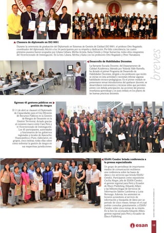 Desarrollo de Habilidades Docentes
La flamante Escuela Docente, del Departamento de
Calidad Académica, liderado por Yolanda Valle Ramella,
ha dictado el primer Programa de Desarrollo de
Habilidades Docentes, dirigido a los profesores que recién
se inician en esta actividad o necesitan reforzar algunas
habilidades técnico-pedagógicas. En el primer módulo se
presentaron temas introductorios del quehacer docente, se
desarrollaron instrumentos y técnicas útiles que permiten
prever, con debida anticipación, las acciones del proceso
enseñanza-aprendizaje y se puso énfasis en los pilares de
las buenas prácticas docentes.
Egresan 45 gestores públicos en
gestión de riesgos
El 11 de abril se clausuró el Diplomado
de Capacidades para el Uso Eficiente
de Recursos Públicos en la Gestión
de Riesgos de Desastres en la
Gestión Territorial, dictado gracias
al convenio marco entre Care Perú y
el Vicerrectorado de Investigación.
Los 45 participantes, autoridades
y funcionarios de los gobiernos
regionales y locales de Ayacucho,
Huancavelica y Puno, elaboraron, en
grupos, cinco tesinas, todas ellas sobre
cómo enfrentar la gestión de riesgos en
sus respectivas jurisdicciones.
ESAN/Cendoc brinda conferencia a
la prensa especializada
Un grupo de periodistas de importantes
medios de comunicación recibieron
una conferencia sobre las bases de
datos y los servicios que brinda ESAN/
Cendoc. Participaron como expositores
Cecilia Alegre, jefa de ESAN/Cendoc;
el gerente regional para Perú y Ecuador
de Ebsco Publishing, Eduardo Alfaro;
y las bibliotecólogas de Servicios de
Información Sabine Lumbreras y Luisa
Remuzgo. Además, los asistentes se
hicieron acreedores al servicio de
información y búsqueda de datos por un
periodo de cinco meses, tiempo en el cual
podrán consultar, gratuitamente, a ESAN/
Cendoc sobre cinco temas de su interés.
En la foto los acompaña Eduardo Alfaro,
gerente regional para Perú y Ecuador de
Ebsco Publishing.
Clausura de diplomado en ISO 9001
Durante la ceremonia de graduación del Diplomado en Sistemas de Gestión de Calidad ISO 9001, el profesor Otto Regalado,
coordinador del diplomado, felicitó a los 34 participantes por su empeño y dedicación. Por feliz coincidencia, los cuatro
primeros puestos fueron ocupados por Liliana Uehara, Mirtha Arrieta, Katia Oviedo y Omar Sumarriva, todos ellos integrantes
del Vicerrectorado de Investigación. En la foto, Liliana, Mirtha y Katia con los profesores Otto Regalado y Peter Yamakawa.
13
MARZO-ABRIL2014,AÑOXXXV,NÚMERO219
breves
 