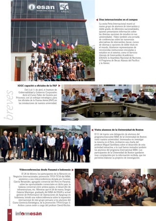 Visita alumnos de la Universidad de Boston
El 31 de marzo, una delegación de alumnos del
programa Executive MBA de la Universidad de Boston
visitó nuestra universidad. Interesados en investigar
la minería en el Perú, recibieron una charla del
profesor Miguel Santillana sobre el desarrollo de esta
actividad extractiva, a la cual fueron invitados también
los alumnos del programa International MBA. Los
participantes de la Universidad de Boston quedaron
muy complacidos por la información recibida, que les
permitirá elaborar su proyecto de investigación.
Videoconferencias desde Panamá e Indonesia
El 26 de febrero, los participantes de la Mención en
Negocios Internacionales, promoción TP53-TC50 del MBA,
asistieron a una videoconferencia dictada por Gustavo
García Benavides, agregado comercial del Perú en Panamá,
sobre las oportunidades comerciales en dicho país, la
balanza comercial entre ambos países, el desarrollo de
infraestructura, etc. Mientras que el 26 de marzo, Sergio
Galarza Manrique, graduado del MBA de ESAN y actual
gerente de Performance de Operaciones de Ajegroup en
Indonesia, brindó una videoconferencia sobre la expansión
internacional de este grupo peruano a los alumnos del
Curso Gerencia Estratégica, de la promoción TP54-Grupo 3.
Ambos cursos están a cargo del profesor David Ritchie.
IGGC capacitó a oficiales de la FAP
Del 2 al 11 de abril, el Instituto de
Gobernabilidad y Gobierno Corporativo
dictó el Curso-Taller de Gestión por
Procesos, con un enfoque estratégico, para
los oficiales de la Fuerza Aérea (FAP) en
las instalaciones de nuestra universidad.
Días internacionales en el campus
La sexta Feria Internacional reunió al
nuevo grupo de alumnos de intercambio y
doble grado, de diferentes nacionalidades,
quienes presentaron información sobre
las diversas opciones de estudios en sus
universidades. Hubo también una jornada
de conferencias sobre las numerosas
alternativas de intercambio, becas, cursos
de idiomas y opciones de doble título en
el mundo. Asistieron representantes de
reconocidas instituciones vinculadas a
estudios en el exterior, como el Servicio
Alemán de Intercambio Académico
(DAAD), la Asamblea Nacional de Rectores,
el Programa de Becas Alianza del Pacífico
y la Aiesec.
14
BOLETÍNBIMESTRALDELAUNIVERSIDADESAN
breves
 