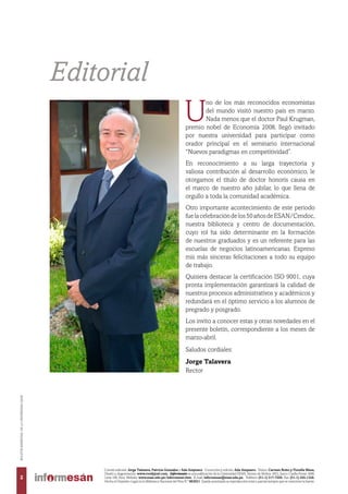 U
no de los más reconocidos economistas
del mundo visitó nuestro país en marzo.
Nada menos que el doctor Paul Krugman,
premio nobel de Economía 2008, llegó invitado
por nuestra universidad para participar como
orador principal en el seminario internacional
“Nuevos paradigmas en competitividad”.
En reconocimiento a su larga trayectoria y
valiosa contribución al desarrollo económico, le
otorgamos el título de doctor honoris causa en
el marco de nuestro año jubilar, lo que llena de
orgullo a toda la comunidad académica.
Otro importante acontecimiento de este periodo
fuelacelebracióndelos50añosdeESAN/Cendoc,
nuestra biblioteca y centro de documentación,
cuyo rol ha sido determinante en la formación
de nuestros graduados y es un referente para las
escuelas de negocios latinoamericanas. Expreso
mis más sinceras felicitaciones a todo su equipo
de trabajo.
Quisiera destacar la certificación ISO 9001, cuya
pronta implementación garantizará la calidad de
nuestros procesos administrativos y académicos y
redundará en el óptimo servicio a los alumnos de
pregrado y posgrado.
Los invito a conocer estas y otras novedades en el
presente boletín, correspondiente a los meses de
marzo-abril.
Saludos cordiales:
Jorge Talavera
Rector
Editorial
Comité editorial: Jorge Talavera, Patricia Gonzales y Ada Ampuero. Corrección y edición: Ada Ampuero. Textos: Carmen Botto y Fiorella Meza,
Diseño y diagramación: www.roodyjoel.com. Informesán es una publicación de la Universidad ESAN. Alonso de Molina 1652, Surco. Casilla Postal 1846,
Lima 100, Perú. Website: www.esan.edu.pe/informesan.htm. E-mail: informesan@esan.edu.pe. Teléfono: (51-1) 317-7200. Fax: (51-1) 345-1328.
Hecho el Depósito Legal en la Biblioteca Nacional del Perú N.º 983631. Queda autorizada su reproducción total o parcial siempre que se mencione la fuente.
2
BOLETÍNBIMESTRALDELAUNIVERSIDADESAN
 