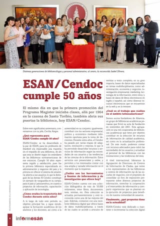ESAN/Cendoc
cumple 50 años
universidad en su conjunto; igualmente,
contribuir con los sectores empresarial,
político y económico mediante infor-
mación oportuna para la toma de de-
cisiones. Durante estos años, el Cendoc
ha pasado por varias etapas de adap-
tación, innovación y mejoras, lo que le
ha permitido desarrollar recursos y ser-
vicios de información según las necesi-
dades de sus usuarios y las tendencias
de las ciencias de la información. Estos
servicios son presenciales y online, y
permiten a los interesados contar con
una amplia y variada información en el
momento que la requieran.
¿Cuáles son las herramientas
y fuentes de información y de
investigación que ofrece hoy?
ESAN/Cendoc cuenta con una colec-
ción bibliográfica de más de 50,000
volúmenes, entre libros, documentos,
tesis, revistas, etc. Esta colección se
actualiza permanentemente y está re-
conocida como una de las mejores del
país. Además, contamos con una exce-
lente biblioteca digital que ofrece bases
de datos multidisciplinarias, a través
de las cuales se accede a artículos de
revistas a texto completo, en su gran
mayoría; bases de datos especializadas
en temas multidisciplinarios, como ad-
ministración, economía y negocios, in-
vestigación empresarial, márketing, tec-
nología de la información, entre otros; y
bases de datos de libros electrónicos en
inglés y español; así cómo diversos re-
cursos electrónicos que se encuentran
en la web y en la intranet.
¿Cuál es el trabajo que realiza
en el ámbito latinoamericano?
Somos socios fundadores de Altamira,
un grupo de bibliotecas académicas pe-
ruanas que firmó su acta de fundación
en noviembre del 2001. Esta agrupa-
ción es una red cooperativa de bibliote-
cas académicas que tiene por objetivo
contribuir en la selección de recursos
de información de calidad académica,
así como en la actualización profesio-
nal. De este modo, podemos contar
con recursos adecuados para cubrir las
necesidades de los usuarios y actualizar
al personal de las bibliotecas con las
innovaciones y las tendencias del área.
A nivel internacional, lideramos la
Agrupación de Directores de Centros
de Información de Cladea, que reúne
a los representantes de las bibliotecas
y centros de información top de las es-
cuelas de negocios, con el propósito de
consolidar un foro de exposición per-
manente sobre diversos proyectos de
información, estrechar la cooperación
y el intercambio de información y com-
partir experiencias que se plasman en
la ejecución de proyectos para benefi-
cio de nuestra comunidad de usuarios.
Finalmente, ¿qué proyectos tiene
en la actualidad?
ESAN/Cendoc está dedicado a man-
tener e incrementar la colección digital
El mismo día en que la primera promoción del
Programa Magíster iniciaba clases, allá por 1964
en la casona de Santo Toribio, también abría sus
puertas la biblioteca, hoy ESAN/Cendoc.
Sobre este significativo aniversario, con-
versamos con su jefa, Cecilia Alegre.
¿Qué representa para
ESAN/Cendoc cumplir 50 años?
ESAN/Cendoc se ha desarrollado a
la par de ESAN; para los profesores de
Stanford era impensable una maestría
sin el respaldo de una biblioteca, de ahí
que esta se diseñó según los estándares
de las bibliotecas norteamericanas de
ese entonces. Cumplir 50 años repre-
senta orgullo y satisfacción, pues fue
la primera biblioteca especializada en
administración y negocios del país y la
primera en ofrecer el sistema de estante-
ría abierta a sus usuarios, lo que la distin-
guió de las demás. El Cendoc constituye
un ejemplo de vanguardia en su campo,
para el país y Latinoamérica, en cuanto a
proyectos de información, capacitación
y aplicación de tecnologías.
¿Cómo evalúa la trayectoria del
Cendoc durante estos años?
A lo largo de todo este periodo, su
objetivo principal fue, y sigue siendo,
apoyar la formación académica de los
alumnos y los docentes, así como a la
Distintas generaciones de bibliotecólogas y personal administrativo; al centro, la reconocida Isabel Olivera.
4
BOLETÍNBIMESTRALDELAUNIVERSIDADESAN
 