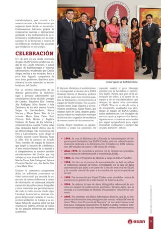 multidisciplinaria, para permitir a los
usuarios acceder a la información que
requieran desde donde se encuentren.
Continuaremos liderando grupos de
cooperación nacional e internacional,
apoyando a los profesionales de la in-
formación y colaborando con las insti-
tuciones en la formación y mejora de
sus bibliotecas, mediante las pasantías
que brindamos en este campo.
Celebración
El 1 de abril, en una cálida ceremonia
de gala, ESAN/Cendoc celebró sus bo-
das de oro. Desde temprano, el actual
equipo de bibliotecólogos y personal
administrativo, encabezado por Cecilia
Alegre, recibía a los invitados. Poco a
poco iban llegando compañeros de
otras áreas, profesores, directivos, auto-
ridades y las más esperadas: las excola-
boradoras del Cendoc.
Fue un emotivo reencuentro de las
distintas generaciones de bibliotecó-
logas y personal administrativo que
contribuyeron a forjar el sólido prestigio
del Cendoc. Estuvieron Elsa Traverso,
July Rodríguez, Silvia Passuni y Ada
Zambrano, de los años setenta; Marcia
Vargas de Sánchez-León, Blanca
Viacava y María Teresa Ríos, de los
ochenta; María Luisa Palao, Ruth
Chirinos, Ruth Montes y Angélica
Ordónez, de finales de los ochenta y
comienzos de los noventa. Y entre todas
ellas, destacaba Isabel Olivera, una de
las bibliotecólogas más reconocidas del
Perú y Latinoamérica, quien dirigió el
Cendoc durante cuatro décadas, hasta
el 2004. Fue la sucesora de Arnulfo
Trejo, miembro del equipo de Stanford
que dirigió la creación de la biblioteca.
A este emotivo festejo de la amistad y
el compañerismo, se sumaron también
excolaboradoras del Cendoc que hoy
trabajan en otras áreas de la Universidad:
Martha Torres, Ítala Castagnino, Sylvana
Cruzado, Claudia León, Ana Bertha Ruiz
y Ana María Orue.
Durante la ceremonia propiamente
dicha, los anfitriones presentaron un
video institucional que resumía la tra-
yectoria de nuestra biblioteca y centro
de información, así como una pequeña
exposición de publicaciones, fotografías
y otros materiales que permitían recor-
dar todo lo vivido en este medio siglo.
Llamaban la atención las diversas imá-
genes del personal, captadas en sus res-
pectivos ambientes de trabajo, y las an-
tiguas fichas de usuarios, entre las que
veíamos los rostros juveniles de varios
de los actuales miembros del cuerpo
académico.
El discurso oficial por el acontecimien-
to correspondió al decano de la ESAN
Graduate School of Business, profesor
Jaime Serida, quien tuvo emotivas pala-
bras de felicitación y reconocimiento al
equipo de ESAN/Cendoc. Por su parte,
nuestro rector Jorge Talavera y la vice-
rrectora académica, Nancy Matos, que
estaban fuera de Lima, dejaron graba-
dos en videos sus respectivos mensajes
de felicitación a la gestión de excelencia
de nuestro centro de documentación.
Cecilia Alegre manifestó su agrade-
cimiento a todos los presentes. En
especial, resaltó el gran liderazgo
ejercido por la fundadora y exdirec-
tora Isabel Olivera, que goza de la ad-
miración de todos, y el aporte de su
equipo y de las excolaboradoras que
después de varios años retornaban
a ESAN. “Este es un día de unión y
de integración, cualidades que iden-
tifican al equipo de ESAN/Cendoc,
todos profesionales con vocación de
servicio, ayuda y soporte a los demás.
Agradecemos a nuestras autoridades
por seguir apoyándonos para seguir
innovando, cambiando y siempre dar
un paso adelante”, señaló.
•	 1964. Se crea la Biblioteca de la Escuela de Administración de Ne-
gocios para Graduados, hoy ESAN/Cendoc, con una colección exclu-
sivamente dedicada a la Administración. Contaba con 1,682 volúme-
nes, 360 estudios de casos y 188 títulos de revistas.
•	 Años 1970. Se consolida la primera red de bibliotecas especializa-
das en temas de administración y economía (ABIISE).
•	 1985. Se crea el Programa de Idiomas, a cargo de ESAN/Cendoc.
•	 1994. Un hito en el proceso de automatización: se dejó de utilizar
el tradicional catálogo de fichas, reemplazado por la base de datos
automatizada que pasó a ser parte de la red de área local de ESAN,
y la consulta manual dio paso a la consulta por microcomputadoras
en red.
•	 1995. Fue reconocido por Cepal/Clades como uno de los centros de
excelencia en gestión de la información de América Latina.
•	 2004. Se elabora la base de datos bibliográfica referencial de artí-
culos en español de publicaciones periódicas, llamada Apice, que es
enviada a la Universidad de Helsinki (Finlandia) en virtud de un con-
venio.
•	 2006. Por convenio con Ebsco Information Services, una de las em-
presas de información más prestigiosas del mundo, se lanzó la base de
datos “Ebsco host Economía & Negocios”, al mercado internacional.
Esta base, trabajada íntegramente en ESAN/Cendoc, contiene infor-
mación en español de las más renombradas revistas iberoamericanas.
Actual equipo de ESAN/Cendoc.
5
MARZO-ABRIL2014,AÑOXXXV,NÚMERO219
 