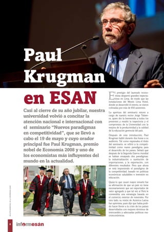 Paul
Krugman
en ESAN E
l prestigio del laureado econo-
mista despertó grandes expecta-
tivas en Lima, de modo que las
instalaciones del Westin Lima Hotel,
donde se desarrolló el evento, se vieron
colmadas por más de 650 asistentes.
La apertura del seminario estuvo a
cargo de nuestro rector Jorge Talave-
ra, quien dio la bienvenida a todos los
presentes y resaltó la trayectoria y el
compromiso de la Universidad con la
mejora de la productividad y la calidad
de la educación gerencial del país.
Después de esta introducción, Paul
Krugman habló durante dos horas a su
auditorio. Tal como expresaba el título
del seminario, se refirió a la competi-
tividad como nuevo paradigma para
el desarrollo de los países. Señaló que
después de la Segunda Guerra mundial
se habían ensayado dos paradigmas:
la industrialización o sustitución de
importaciones, y la exportación, con
diferentes resultados. Pero que ahora
se está imponiendo el paradigma de
la competitividad, basado en políticas
económicas saludables e inversión en
educación.
Quizá lo que causó mayor revuelo fue
su afirmación de que un país no tiene
necesariamente que ser exportador de
valor agregado y que tal vez al Perú le
convendría una estrategia basada en
el comercio exterior de minerales. Por
otro lado, su visión de América Latina
fue optimista, pues dijo que había podi-
do hacer frente a la crisis de los países
desarrollados con mejores términos de
intercambio y adecuadas políticas ma-
croeconómicas.
Casi al cierre de su año jubilar, nuestra
universidad volvió a concitar la
atención nacional e internacional con
el seminario “Nuevos paradigmas
en competitividad”, que se llevó a
cabo el 19 de mayo y cuyo orador
principal fue Paul Krugman, premio
nobel de Economía 2008 y uno de
los economistas más influyentes del
mundo en la actualidad.
6
BOLETÍNBIMESTRALDELAUNIVERSIDADESAN
 