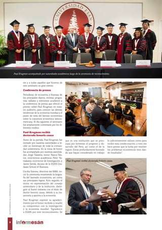 tes y a todos aquellos que hicieron de
este seminario un gran evento.
Conferencia de prensa
Periodistas de economía y finanzas de
los principales diarios, revistas, progra-
mas radiales y televisivos acudieron a
la conferencia de prensa que ofreció el
premio nobel Paul Krugman en nues-
tro auditorio, para conocer las últimas
tendencias de la economía mundial y el
punto de vista del famoso economista
sobre la coyuntura económica latinoa-
mericana. Al día siguiente, el seminario
fue ampliamente comentado por los di-
ferentes medios.
Paul Krugman recibió
doctorado honoris causa
Antes de su partida, Paul Krugman fue
invitado por nuestras autoridades a re-
cibir un homenaje de toda la comuni-
dad universitaria. En la mesa de honor
fue acompañado por nuestras autorida-
des: Jorge Talavera, rector; Nancy Ma-
tos, vicerrectora académica; Peter Ya-
makawa, vicerrector de Investigación; y
Jaime Serida, decano de la ESAN Gra-
duate School of Business.
Cecilia Esteves, directora del MBA, ini-
ció la ceremonia resumiendo la biogra-
fía del laureado economista, así como
sus principales logros. Acto seguido, el
rector, en representación del consejo
universitario y de la institución, distin-
guió al ilustre visitante con el título de
doctor honoris causa, debido a su tra-
yectoria y aportes a la economía.
Paul Krugman expresó su agradeci-
miento por el honor recibido y resaltó
su compromiso con la investigación
y la economía mundial. “Agradezco
a ESAN por este reconocimiento. Sé
que es una institución que se preo-
cupa por fomentar el progreso y de-
sarrollo del Perú, así como el de la
región. Estoy profundamente honrado
de que hayan considerado mi trabajo
lo suficientemente valioso como para
recibir esta condecoración, y esto me
hace pensar que la lucha por resolver
los problemas económicos está dan-
do resultados”.
Paul Krugman acompañado por autoridades académicas luego de la ceremonia de reconocimiento.
Conferencia de Prensa.
Paul Krugman recibió doctorado honoris causa.
8
BOLETÍNBIMESTRALDELAUNIVERSIDADESAN
 