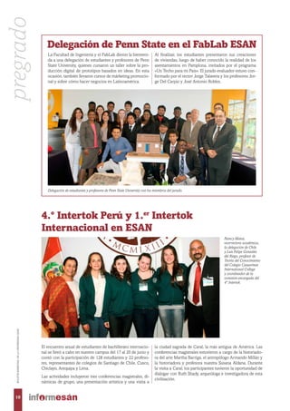 La Facultad de Ingeniería y el FabLab dieron la bienveni-
da a una delegación de estudiantes y profesores de Penn
State University, quienes cursaron un taller sobre la pro-
ducción digital de prototipos basados en ideas. En esta
ocasión, también llevaron cursos de márketing promocio-
nal y sobre cómo hacer negocios en Latinoamérica.
Delegación de Penn State en el FabLab ESAN
Delegación de estudiantes y profesores de Penn State University con los miembros del jurado.
El encuentro anual de estudiantes de bachillerato internacio-
nal se llevó a cabo en nuestro campus del 17 al 20 de junio y
contó con la participación de 128 estudiantes y 22 profeso-
res, representantes de colegios de Santiago de Chile, Cusco,
Chiclayo, Arequipa y Lima.
Las actividades incluyeron tres conferencias magistrales, di-
námicas de grupo, una presentación artística y una visita a
4.° Intertok Perú y 1.er
Intertok
Internacional en ESAN
Nancy Matos,
vicerrectora académica,
la delegación de Chile
y Luis Felipe Gonzáles
del Riego, profesor de
Teoría del Conocimiento
del Colegio Casuarinas
International College
y coordinador de la
comisión encargada del
4° Intertok.
Al finalizar, los estudiantes presentaron sus creaciones
de viviendas, luego de haber conocido la realidad de los
asentamientos en Pamplona, invitados por el programa
«Un Techo para mi País». El jurado evaluador estuvo con-
formado por el rector Jorge Talavera y los profesores Jor-
ge Del Carpio y José Antonio Robles.
la ciudad sagrada de Caral, la más antigua de América. Las
conferencias magistrales estuvieron a cargo de la historiado-
ra del arte Martha Barriga, el antropólogo Armando Millán y
la historiadora y profesora nuestra Susana Aldana. Durante
la visita a Caral, los participantes tuvieron la oportunidad de
dialogar con Ruth Shady, arqueóloga e investigadora de esta
civilización.
10
BOLETÍNBIMESTRALDELAUNIVERSIDADESAN
pregrado
 