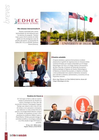 Más alianzas internacionales
Nuestra universidad abre nuevas
oportunidades de internalización para
los alumnos de posgrado. Durante
mayo y junio, firmó acuerdos de doble
grado con dos prestigiosas casas de
estudios del exterior: la Universidad de
Dallas (EE. UU.) y la EDHEC Business
School (Francia).
Gestión saludable
Cirujanos dentistas y químicos farmacéuticos recibirán
preparación en gestión de organizaciones en virtud de sendos
convenios firmados por nuestra universidad con el Colegio
Odontológico de Lima y el Colegio Químico Farmacéutico
del Perú. Para ello, el Instituto de Desarrollo Económico
(IDE) ha diseñado el Diploma de Gestión Odontológica y
el Diploma en Gestión Farmacéutica; el objetivo es brindar
a estos profesionales de la salud los elementos necesarios
para entender la dinámica administrativa y económica de sus
respectivos sectores.
Rector Jorge Talavera con César Gallardo Gutiérrez, decano del
Colegio Odontológico de Lima.
Hombres de Ciencia
El 5 de mayo se llevó a cabo en nuestro
campus la presentación de Hombres de
ciencia y tecnología en el Perú, libro del
reconocido cineasta e investigador Augusto
Tamayo que relata la vida y obra de más
de treinta y cinco peruanos y extranjeros
que dedicaron su vida al desarrollo de la
ciencia y tecnología desde distintos campos
de estudio. Acompañaron al autor como
panelistas los profesores Miklos Lukacs y
David Ritchie. El libro pretende divulgar la
actividad científica y tecnológica realizada
en el Perú desde el siglo XVII hasta el
presente.
De izq. a der.: Miklos Lukacs,
Augusto Tamayo y David Ritchie.
12
BOLETÍNBIMESTRALDELAUNIVERSIDADESAN
breves
 