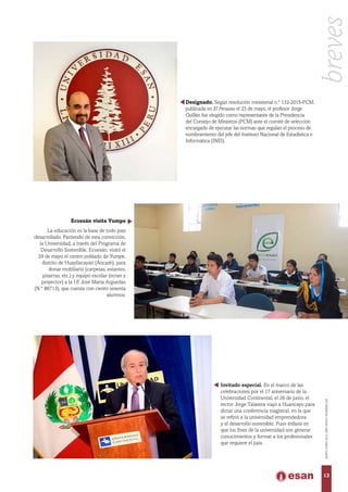 Designado. Según resolución ministerial n.° 132-2015-PCM,
publicada en El Peruano el 25 de mayo, el profesor Jorge
Guillén fue elegido como representante de la Presidencia
del Consejo de Ministros (PCM) ante el comité de selección
encargado de ejecutar las normas que regulan el proceso de
nombramiento del jefe del Instituto Nacional de Estadística e
Informática (INEI).
Ecoesán visita Yumpe
La educación es la base de todo país
desarrollado. Partiendo de esta convicción,
la Universidad, a través del Programa de
Desarrollo Sostenible, Ecoesán, visitó el
29 de mayo el centro poblado de Yumpe,
distrito de Huayllacayán (Áncash), para
donar mobiliario (carpetas, estantes,
pizarras, etc.) y equipo escolar (ecran y
proyector) a la I.E José María Arguedas
(N.° 86713), que cuenta con ciento sesenta
alumnos.
Invitado especial. En el marco de las
celebraciones por el 17 aniversario de la
Universidad Continental, el 26 de junio, el
rector Jorge Talavera viajó a Huancayo para
dictar una conferencia magistral, en la que
se refirió a la universidad emprendedora
y el desarrollo sostenible. Puso énfasis en
que los fines de la universidad son generar
conocimientos y formar a los profesionales
que requiere el país.
13
MAYO-JUNIO2015,AÑOXXXVI,NÚMERO226
breves
 