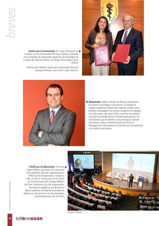 Juntos por la innovación. En mayo, firmamos un
convenio con la Universidad Peruana Cayetano Heredia
con el objetivo de desarrollar proyectos de investigación
a través del FabLab ESAN y el Parque Tecnológico de la
UPCH.
Fabiola León-Velarde, rectora de la Universidad Peruana
Cayetano Heredia, con el rector Jorge Talavera.
CADE por la Educación. El rector
Jorge Talavera participó en el principal
foro educativo del país, organizado por
IPAE Acción Empresarial y llevado a
cabo el 18 y el 19 de junio en el Centro
de Convenciones del Colegio Médico
del Perú. Asistieron a la cita empresarios,
funcionarios públicos, académicos y
líderes políticos. Al final de la jornada se
elaboró un documento con las principales
recomendaciones de este foro.
Cortesía: Minedu.
Bienvenido. Miklos Lukacs de Pereny, especialista
en ciencia, tecnología e innovación, se integró al
cuerpo académico desde hace algunos meses como
profesor investigador de tiempo completo. En diálogo
con Informesán, dijo que el Perú necesita una política
nacional articulada desde el Estado para generar las
condiciones que incentiven a las personas a innovar.
El profesor Lukacs de Pereny tiene un Ph.D. en
Management, una maestría en Gestión de la Innovación
y es médico veterinario.
14
BOLETÍNBIMESTRALDELAUNIVERSIDADESAN
breves
 