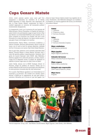 Final de campeonato. De izq. a der. : Daúl Matute, Graciela Matute, Miguel Zagaceta, Jaime Serida y Julio Meléndez.
Copa Genaro Matute
¡Corre, corre!, ¡avanza!, ¡punto!, ¡saca, saca!, ¡gol! Con
entusiasmo y adrenalina los miembros de la familia
ESAN disputaron el trofeo deportivo más importante del
año: la Copa Genaro Matute, campeonato de fútbol y
voleibol organizado en memoria del reconocido profesor
recientemente desaparecido.
La inauguración contó con la presencia de una leyenda del
fútbol peruano: Héctor Chumpitaz, el «Capitán de América»,
quien motivó a los participantes a jugar un gran torneo. «Hay
que felicitar a la Universidad ESAN por esta iniciativa. Es un
gusto compartir un momento con ustedes, más aún si este
encuentro es a través del deporte. Les deseo mucha suerte y
que gane el que se dé íntegro en la cancha».
Posteriormente, Nancy Matos, vicerrectora académica, y
Patricia Gonzales, directora administrativa, dieron el play de
honor, con el cual se inició la semana deportiva, realizada
del 9 al 13 de junio en el vecino Club Unión Árabe Palestino.
Para la gran final, asistieron como invitados especiales Daúl
Matute, Graciela Matute y Ariana Matute, hermano, hija y
nieta del querido profesor, respectivamente. Asimismo, otra
gloria de nuestro balompié visitó ESAN: Julio Meléndez,
histórico jugador de la selección peruana y el Boca Juniors.
Luego de un disputado torneo, el equipo de Jardinería se
adjudicó el primer lugar tanto en vóley como en fútbol.
Jaime Serida, decano de la ESAN Graduate School of
Business, dirigió las palabras de clausura. Señaló que el
profesor Matute ha sido una de los personajes más influyentes
en estos primeros cincuenta años de vida institucional.
Por su parte, Daúl Matute agradeció a la Universidad por el
homenaje a su hermano. «En nombre de la familia, quiero
felicitar a ESAN por la organización de este gran evento;
asimismo, felicitarlos por la forma en que han jugado. Les
Fútbol
1.° Jardinería
2.° Proyectos y obras
3.° Servicios Generales
Vóley
1.° Jardinería
2.° Pregrado
3.° Servicios Generales-Limpieza
Mejor voleibolista
Geni Ojanama (Jardinería)
Mejor jugador
Miguel Zagaceta (Jardinería)
Goleador del torneo
William Almeida (Proyectos Especiales)
Mejor arquero
Roberto Mitma (Jardinería)
Delegado más responsable
Gilber López (Proyectos y obras)
Mejor barra
Pregrado
deseo lo mejor; Genaro hubiera estado muy orgulloso de ver
esto». Finalmente, Julio Meléndez distinguió con medallas a
los finalistas, los mejores jugadores del torneo y los familiares
del profesor Matute.
posgrado
5
MAYO-JUNIO2015,AÑOXXXVI,NÚMERO226
 