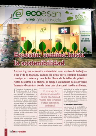 Ecoesán: camino hacia
la sostenibilidad
E
coesán es el programa de desa-
rrollo sostenible de la Universi-
dad. Surge en octubre del 2013
con la finalidad de comprometer a la
familia ESAN (alumnos, personal admi-
nistrativo, profesores y autoridades) en
los procesos de gestión ambiental. Su
financiamiento proviene de sus propias
acciones, es decir, las campañas de re-
ciclaje que realiza permanentemente, y
del auspicio de la Universidad. Ecoesán
ha visto en el reciclaje de desperdicios
sólidos una oportunidad valiosa para
fortalecer o crear, desde dentro, con-
ciencia ambiental.
El concepto de desarrollo sostenible es
conocido por su triple enfoque: econó-
mico, social y ambiental. Maritza Arbai-
za, miembro del Comité de Desarrollo
Sostenible, explica que actualmente el
desarrollo sostenible abarca otros cam-
pos específicos, como el alimentario y
la salud. Ecoesán apunta a coordinar
acciones con otras instituciones y a tra-
bajar en ámbitos diferentes de los tra-
dicionales, pues las necesidades de las
poblaciones vulnerables son muchas y
están interrelacionadas.
«En la última campaña que hicimos
contra el friaje en Puno, llevamos fraza-
das hechas de las botellas recicladas y
ropa donada, pero esto no es suficien-
te. Por ejemplo, la Marina de Guerra
contribuyó con una campaña médica,
odontológica y de corte de pelo, de
modo que se cerró el círculo. Diferen-
tes instituciones podemos trabajar de
forma complementaria».
La estrategia: motivación
Los miembros de la familia ESAN se
acercan al módulo de Ecoesán para de-
jar botellas que luego serán recicladas,
transformadas en frazadas y transporta-
das a Puno. Desde el 2014 hasta la fecha
se han podido recolectar más de 3,000
kilos de envases de plástico.
La comunidad universitaria ha adopta-
do el reciclaje como conducta habitual
y entrega diversos tipos de materiales;
por ejemplo, las tapas de plástico, que
Andrea ingresa a nuestra universidad —su centro de trabajo—
a las 9 de la mañana, camina de prisa por el campus llevando
consigo su cartera y una bolsa llena de botellas de plástico.
Antes de entrar a su oficina, se dirige a un módulo de color verde
llamado «Ecoesán», donde tiene una cita con el medio ambiente.
El reciclaje de
desperdicios sólidos
es una oportunidad
valiosa para fortalecer
o crear conciencia
ambiental.
6
BOLETÍNBIMESTRALDELAUNIVERSIDADESAN
 
