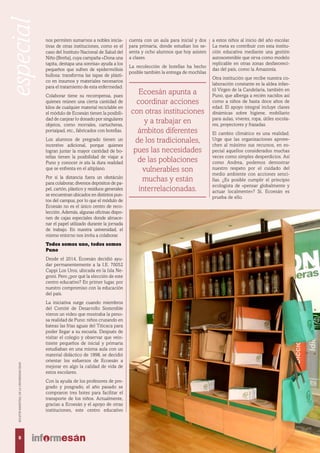 Ecoesán apunta a
coordinar acciones
con otras instituciones
y a trabajar en
ámbitos diferentes
de los tradicionales,
pues las necesidades
de las poblaciones
vulnerables son
muchas y están
interrelacionadas.
nos permiten sumarnos a nobles inicia-
tivas de otras instituciones, como es el
caso del Instituto Nacional de Salud del
Niño (Breña), cuya campaña «Dona una
tapita, destapa una sonrisa» ayuda a los
pequeños que sufren de epidermólisis
bullosa: transforma las tapas de plásti-
co en insumos y materiales necesarios
para el tratamiento de esta enfermedad.
Colaborar tiene su recompensa, pues
quienes reúnen una cierta cantidad de
kilos de cualquier material reciclable en
el módulo de Ecoesán tienen la posibili-
dad de canjear lo donado por singulares
objetos, como morrales, cartucheras,
portaipad, etc., fabricados con botellas.
Los alumnos de pregrado tienen un
incentivo adicional, porque quienes
logran juntar la mayor cantidad de bo-
tellas tienen la posibilidad de viajar a
Puno y conocer in situ la dura realidad
que se enfrenta en el altiplano.
Por si la distancia fuera un obstáculo
para colaborar, diversos depósitos de pa-
pel, cartón, plástico y residuos generales
se encuentran ubicados en distintos pun-
tos del campus, por lo que el módulo de
Ecoesán no es el único centro de reco-
lección. Además, algunas oficinas dispo-
nen de cajas especiales donde almace-
nar el papel utilizado durante la jornada
de trabajo. En nuestra universidad, el
mismo entorno nos invita a colaborar.
Todos somos uno, todos somos
Puno
Desde el 2014, Ecoesán decidió ayu-
dar permanentemente a la I.E. 70052
Cappi Los Uros, ubicada en la Isla Ne-
groni. Pero ¿por qué la elección de este
centro educativo? En primer lugar, por
nuestro compromiso con la educación
del país.
La iniciativa surge cuando miembros
del Comité de Desarrollo Sostenible
vieron un video que mostraba la peno-
sa realidad de Puno: niños cruzando en
bateas las frías aguas del Titicaca para
poder llegar a su escuela. Después de
visitar el colegio y observar que vein-
tisiete pequeños de inicial y primaria
estudiaban en una misma aula con un
material didáctico de 1998, se decidió
orientar los esfuerzos de Ecoesán a
mejorar en algo la calidad de vida de
estos escolares.
Con la ayuda de los profesores de pre-
grado y posgrado, el año pasado se
compraron tres botes para facilitar el
transporte de los niños. Actualmente,
gracias a Ecoesán y el apoyo de otras
instituciones, este centro educativo
a estos niños al inicio del año escolar.
La meta es contribuir con esta institu-
ción educativa mediante una gestión
autosostenible que sirva como modelo
replicable en otras zonas desfavoreci-
das del país, como la Amazonía.
Otra institución que recibe nuestra co-
laboración constante es la aldea infan-
til Virgen de la Candelaria, también en
Puno, que alberga a recién nacidos así
como a niños de hasta doce años de
edad. El apoyo integral incluye clases
dinámicas sobre higiene, mobiliario
para aulas, víveres, ropa, útiles escola-
res, proyectores y frazadas.
El cambio climático es una realidad.
Urge que las organizaciones aprove-
chen al máximo sus recursos, en es-
pecial aquellos considerados muchas
veces como simples desperdicios. Así
como Andrea, podemos demostrar
nuestro respeto por el cuidado del
medio ambiente con acciones senci-
llas. ¿Es posible cumplir el principio
ecologista de «pensar globalmente y
actuar localmente»? Sí, Ecoesán es
prueba de ello.
cuenta con un aula para inicial y dos
para primaria, donde estudian los se-
senta y ocho alumnos que hoy asisten
a clases.
La recolección de botellas ha hecho
posible también la entrega de mochilas
8
BOLETÍNBIMESTRALDELAUNIVERSIDADESAN
especial
 