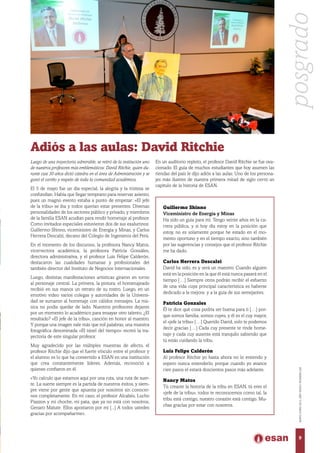Guillermo Shinno
Viceministro de Energía y Minas
Ha sido un guía para mí. Tengo veinte años en la ca-
rrera pública, y si hoy día estoy en la posición que
estoy, no es solamente porque he estado en el mo-
mento oportuno y en el tiempo exacto, sino también
por las sugerencias y consejos que el profesor Ritchie
me ha dado.
Carlos Herrera Descalzi
David ha sido, es y será un maestro. Cuando alguien
está en la posición en la que él está nunca pasará en el
tiempo […] Siempre otros podrán recibir el esfuerzo
de una vida cuya principal característica es haberse
dedicado a la mejora y a la guía de sus semejantes.
Patricia Gonzales
Él te dice qué cosa podría ser buena para ti […] por-
que somos familia, somos cuyes, y él es el cuy mayor,
el «jefe la tribu» […] Querido David, solo te podemos
decir gracias […] Cada cuy presente te rinde home-
naje y cada cuy ausente está tranquilo sabiendo que
tú estás cuidando la tribu.
Luis Felipe Calderón
Al profesor Ritchie yo hasta ahora no lo entiendo y
espero nunca entenderlo, porque cuando yo avance
cien pasos el estará doscientos pasos más adelante.
Nancy Matos
Tú creaste la historia de la tribu en ESAN, tú eres el
«jefe de la tribu», todos te reconocemos como tal, la
tribu está contigo, nuestro corazón está contigo. Mu-
chas gracias por estar con nosotros.
Luego de una trayectoria admirable, se retiró de la institución uno
de nuestros profesores más emblemáticos: David Ritchie, quien du-
rante casi 30 años dictó cátedra en el área de Administración y se
ganó el cariño y respeto de toda la comunidad académica.
El 5 de mayo fue un día especial, la alegría y la tristeza se
confundían. Había que llegar temprano para reservar asiento,
pues un magno evento estaba a punto de empezar: «El jefe
de la tribu» se iba y todos querían estar presentes. Diversas
personalidades de los sectores público y privado, y miembros
de la familia ESAN acudían para rendir homenaje al profesor.
Como invitados especiales estuvieron dos de sus exalumnos:
Guillermo Shinno, viceministro de Energía y Minas, y Carlos
Herrera Descalzi, decano del Colegio de Ingenieros del Perú.
En el momento de los discursos, la profesora Nancy Matos,
vicerrectora académica; la profesora Patricia Gonzáles,
directora administrativa, y el profesor Luis Felipe Calderón,
destacaron las cualidades humanas y profesionales del
también director del Instituto de Negocios Internacionales.
Luego, distintas manifestaciones artísticas giraron en torno
al personaje central. La primera, la pintura: el homenajeado
recibió en sus manos un retrato de su rostro. Luego, en un
emotivo video varios colegas y autoridades de la Universi-
dad se sumaron al homenaje con cálidos mensajes. La mú-
sica no podía quedar de lado. Nuestros profesores dejaron
por un momento lo académico para ensayar otro talento. ¿El
resultado? «El jefe de la tribu», canción en honor al maestro.
Y porque una imagen vale más que mil palabras, una muestra
fotográfica denominada «El túnel del tiempo» recreó la tra-
yectoria de este singular profesor.
Muy agradecido por las múltiples muestras de afecto, el
profesor Ritchie dijo que el fuerte vínculo entre el profesor y
el alumno es lo que ha convertido a ESAN en una institución
que crea constantemente líderes. Además, reconoció a
quienes confiaron en él.
«Yo calculo que estamos aquí por una ruta, una ruta de suer-
te. La suerte siempre es la partida de nuestros éxitos, y siem-
pre viene por gente que apuesta por nosotros sin conocer-
nos completamente. En mi caso, el profesor Alcabés, Lucho
Piazzon y mi choche, mi pata, que ya no está con nosotros,
Genaro Matute. Ellos apostaron por mí [...] A todos ustedes
gracias por acompañarme».
Adiós a las aulas: David Ritchie
En un auditorio repleto, el profesor David Ritchie se fue ova-
cionado. El guía de muchos estudiantes que hoy asumen las
riendas del país le dijo adiós a las aulas. Uno de los persona-
jes más ilustres de nuestra primera mitad de siglo cerró un
capítulo de la historia de ESAN.
posgrado
9
MAYO-JUNIO2015,AÑOXXXVI,NÚMERO226
 