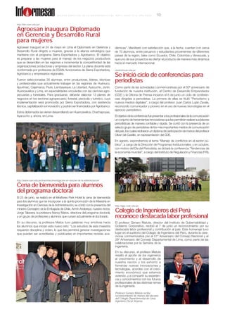 cbotto@esan.edu.pe
Se inició ciclo de conferencias para
periodistas
Como parte de las actividades conmemorativas por el 50º aniversario de
fundación de nuestra institución, el Centro de Desarrollo Emprendedor
(CDE) y la Oﬁcina de Prensa iniciaron el 8 de junio un ciclo de conferen-
cias dirigidas a periodistas. La primera de ellas se tituló “Periodismo y
nuevos medios digitales”, a cargo del profesor Juan Carlos Luján Zavala,
reconocido comunicador y pionero en el uso de nuevas tecnologías en el
ejercicio periodístico.
Elobjetivodelaconferenciafuepresentaralosprofesionalesdelacomunicación
unconjuntodeherramientasinnovadorasquelespermitiránrealizarsuslabores
periodísticas de manera conﬁable y rápida. Se contó con la presencia de un
selecto grupo de periodistas de los más importantes medios de comunicación
delpaís,loscualesrecibieronundiplomadeparticipacióndemanosdelprofesor
Oliver del Castillo, en representación del CDE.
En agosto, expondremos el tema “Manejo de conﬂictos en el sector pú-
blico”, a cargo de la Dirección de Programas Institucionales; y en octubre,
con motivo del Día del Periodista, se dictará la conferencia “Tendencias de
la economía mundial”, a cargo del Instituto de Regulación y Finanzas (FRI).
http://ide.esan.edu.pe/
Agroesan inaugura Diplomado
en Gerencia y Desarrollo Rural
para mujeres
Agroesan inauguró el 24 de mayo en Lima el Diplomado en Gerencia y
Desarrollo Rural dirigido a mujeres, gracias a la alianza estratégica que
mantiene con el programa Sierra Exportadora y Agrobanco. El objetivo
es preparar a las mujeres para el manejo de los negocios productivos
que se desarrollan en las regiones e incrementar la competitividad de las
organizaciones productoras y empresas del sector. La plana docente está
conformada por profesores de ESAN, funcionarios de Sierra Exportadora,
Agrobanco y empresarios regionales.
Fueron seleccionadas 35 alumnas, entre productoras, líderes, técnicas
y profesionales que actualmente trabajan en las regiones de Huánuco,
Apurímac, Cajamarca, Piura, Lambayeque, La Libertad, Ayacucho, Junín,
Huancavelica y Lima, en especialidades vinculadas con las ciencias agro-
pecuarias y forestales. Para graduarse, deberán elaborar 13 planes de
negocios en los sectores agropecuario, forestal, piscícola y turístico, cuya
implementación será promovida por Sierra Exportadora, con asistencia
técnica, capitalización e innovación, y podrán ser ﬁnanciados por Agrobanco.
Estos diplomados se vienen desarrollando en Huancavelica, Chachapoyas,
Ayacucho y, ahora, en Lima.
http://www.esan.edu.pe/maestrias/investigacion-en-ciencias-de-la-administracion/
Cena de bienvenida para alumnos
del programa doctoral
El 25 de junio, se realizó en el Miraﬂores Park Hotel la cena de bienvenida
para los alumnos que se incorporan a la quinta promoción de la Maestría en
Investigación en Ciencias de la Administración; se contó con la presencia del
ministro Consejero de la Embajada de Chile, Armin Andereya; nuestro rector,
Jorge Talavera; la profesora Nancy Matos, directora del programa doctoral,
y un grupo de profesores y alumnos que cursan actualmente el doctorado.
En su discurso, la profesora Matos tuvo palabras muy emotivas hacia
los alumnos que inician este nuevo reto: “Los estudios de esta maestría
requieren disciplina y orden, lo que les permitirá generar investigaciones
que puedan ser acreditadas y publicadas en importantes revistas aca-
http://iggc.esan.edu.pe
Colegio de Ingenieros del Perú
reconoce destacada labor profesional
El profesor Genaro Matute, director del Instituto de Gobernabilidad y
Gobierno Corporativo, recibió el 7 de junio un reconocimiento por su
destacada labor profesional y contribución al país. Este homenaje tuvo
lugar en el auditorio del Colegio de Ingenieros del Perú, durante la cere-
monia conmemorativa por el 51º Aniversario del Consejo Nacional y el
26º Aniversario del Consejo Departamental de Lima, como parte de las
celebraciones por la Semana de la
Ingeniería.
En su discurso, el profesor Matute
resaltó el aporte de los ingenieros
al crecimiento y al desarrollo de
nuestra nación y los exhortó a
fomentar nuevas innovaciones y
tecnologías, acordes con el creci-
miento económico que estamos
viviendo, y a compartir su experien-
cia y conocimientos con los futuros
profesionales de las distintas ramas
de la ingeniería.
démicas”. Manifestó con satisfacción que, a la fecha, cuentan con cerca
de 70 alumnos, entre peruanos y estudiantes provenientes de diferentes
países de la región, tales como Ecuador, Chile, Colombia y Venezuela, y
que uno de sus proyectos es ofertar el producto de manera más dinámica
hacia el mercado internacional.
Profesor Genaro Matute recibe
reconocimiento de manos del decano
del Colegio Departamental de Lima,
ingeniero Oscar Anyosa.
B O L E T Í N B I M E S T R A L D E L A U N I V E R S I D A D E S A N , M AY O - J U N I O 2 0 1 3 , A Ñ O X X X I V 10Inf rmesan
 