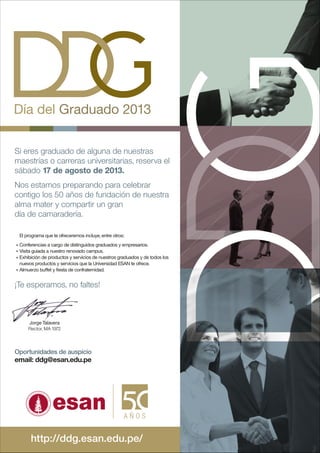 Día del Graduado 2013
Si eres graduado de alguna de nuestras
maestrías o carreras universitarias, reserva el
sábado 17 de agosto de 2013.
Nos estamos preparando para celebrar
contigo los 50 años de fundación de nuestra
alma mater y compartir un gran
día de camaradería.
El programa que te ofreceremos incluye, entre otros:
Conferencias a cargo de distinguidos graduados y empresarios.
Visita guiada a nuestro renovado campus.
Exhibición de productos y servicios de nuestros graduados y de todos los
nuevos productos y servicios que la Universidad ESAN te ofrece.
Almuerzo buffet y fiesta de confraternidad.
¡Te esperamos, no faltes!
Jorge Talavera
Rector, MA 1972
Oportunidades de auspicio
email: ddg@esan.edu.pe
http://ddg.esan.edu.pe/
 