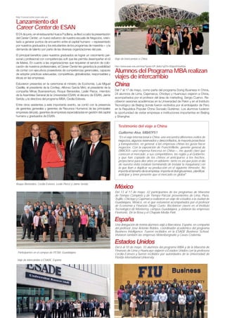 http://careercenter.esan.edu.pe/
Lanzamiento del
Career Center de ESAN
El 24 de junio, en el restaurante Huaca Pucllana, se llevó a cabo la presentación
del Career Center, un nuevo esfuerzo de nuestra escuela de Negocios, orien-
tado a generar puntos de encuentro entre el capital humano —representado
por nuestros graduados y los estudiantes de los programas de maestría— y la
demanda de talento por parte de las diversas organizaciones del país.
El principal beneﬁcio para nuestros graduados es lograr un crecimiento per-
sonal y profesional con competencias soft que les permita desempeñar el rol
de líderes. En cuanto a las organizaciones que requieren el servicio de colo-
cación de nuestros profesionales, el Career Center les garantiza la posibilidad
de contar con ejecutivos poseedores de competencias gerenciales, capaces
de adoptar prácticas adecuadas, competitivas, globalizadas, responsables y
éticas en las empresas.
Estuvieron presentes en la ceremonia el ministro de Economía, Luis Miguel
Castilla; el presidente de la Conﬁep, Alfonso García Miró; el presidente de la
compañía Minas Buenaventura, Roque Benavides; Leslie Pierce, miembro
de la Asamblea General de la Universidad ESAN; el decano de ESAN, Jaime
Serida; y la directora del programa MBA, Cecilia Esteves.
Entre otros asistentes a este importante evento, se contó con la presencia
de gerentes generales y gerentes de Recursos Humanos de las principales
empresas del país, gerentes de empresas especializadas en gestión del capital
humano y graduados de ESAN.
Alumnos del Programa MBA realizan
viajes de intercambio
China
Del 7 al 17 de mayo, como parte del programa Doing Business in China,
24 alumnos de Lima, Cajamarca, Chiclayo y Huancayo viajaron a China,
acompañados por el profesor del área de márketing, Sergio Cuervo. Re-
cibieron sesiones académicas en la Universidad de Pekin y en el Instituto
Tecnológico de Beijing donde fueron recibidos por el embajador de Perú
en la República Popular China Gonzalo Gutiérrez. Los alumnos tuvieron
la oportunidad de visitar empresas e instituciones importantes en Beijing
y Shanghai.
México
Del 13 al 17 de mayo, 32 participantes de los programas de Maestría
de Tiempo Completo y de Tiempo Parcial, provenientes de Lima, Piura,
Trujillo, Chiclayo y Cajamarca realizaron un viaje de estudios a la ciudad de
Guadalajara, México, en el que estuvieron acompañados por el profesor
de Economía y Finanzas Diego Cueto. Recibieron clases en el Instituto
Tecnológico de Monterrey, campus Guadalajara, y visitaron las empresas
Flextronic, De la Rosa y el Chapala Media Park.
España
Una delegación de treinta alumnos viajó a Barcelona, España, en compañía
del profesor José Antonio Robles, coordinador académico del programa
Business Intelligence. Fueron recibidos en la ESADE Business School.
Visitaron también las empresas Molenbergnatie y Cavas Codorniu.
Estados Unidos
Del 6 al 10 de mayo, 33 alumnos del programa MBA y de la Maestría de
Finanzas de Lima y Huancayo viajaron a Estados Unidos con la profesora
Cecilia Esteves y fueron recibidos por autoridades de la Universidad de
Florida International University.
Roque Benavides, Cecilia Esteves, Leslie Pierce y Jaime Serida.
Viaje de intercambio a China.
Viaje de intercambio a ESADE, España.
Participantes en el campus de ITESM, Guadalajara.
Testimonio del viaje a China
Guillermo Alva, MBATP51
"En el viaje internacional a China, uno encuentra diferentes estilos de
y transparentes; en general, a las empresas chinas les gusta hacer
negocios. Con la exposición de FranckVillette, gerente general de
DIRICKX—una empresa francesa en China—, me quedó claro que
conocen el mercado, a sus competidores, las reglas y al Gobierno,
y que han copiado de los chinos el anticiparse a los hechos,
proyectarse para diez años en adelante; tanto es así que justo el día
de nuestra visita estaban terminando de instalar la maquinaría con
la que iban a duplicar su producción en el siguiente trimestre. No
anticipar y tener presente que el mercado es global".
 