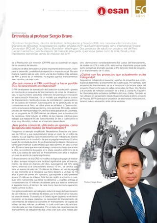 de la Retribución por Inversión (CR-RPI) que se sustentan en pagos
de los usuarios del servicio.
Cada uno de ellos demuestra un grado importante de innovación, visión
para el desarrollo, posibilidad de repetición e impacto social. De esta
manera, nuestro país es visto como uno de los modelos más exitosos
de APP, y ahora es un referente. Ha logrado que los ﬁnanciamientos
sean rápidos y de bajo costo.
¿De qué manera el FRI contribuyó a hacer posible
este reconocimiento internacional?
El FRI fue el asesor de transacción de Essalud en la adopción y puesta
en marcha de un esquema de ﬁnanciamiento de obras de infraestruc-
tura, lo que ha hecho posible la obtención del premio por innovación
en estructuración ﬁnanciera. Es un modelo que simpliﬁca los costos
de ﬁnanciamiento, facilita el proceso de contratación y genera ahorro
en los costos de inversión. Este esquema se ha generalizado en las
concesiones en el Perú, se utiliza ahora en el Metro y Chavimochic,
como en procesos de Saneamiento y otros sectores. El modelo está en
proceso de internacionalización, ahora se está aplicando en Colombia,
en un programa de 20,000 millones de dólares para la construcción
de carreteras. Está incluido en el libro de las mejores prácticas para
trabajar, que realizó el IFC del Banco Mundial. En tres o cuatro años va
a ser muy difundido, incluso en el mercado desarrollado.
¿Nos podría comentar, utilizando un ejemplo, cómo
Pongamos un ejemplo simpliﬁcado. Necesitamos ﬁnanciar una carre-
tera de 100 km y que cada kilómetro tenga un costo de un millón de
dólares, lo cual signiﬁca que necesitaríamos cien millones de dólares
para ejecutarla con la condición de que se paga la inversión en 15 años
luego de concluida la obra. En un ﬁnanciamiento clásico interviene un
banco para ﬁnanciar la obra hasta que esta culmine, en dos o cinco
año. El banco tiene que absorber el riesgo constructivo hasta que acabe
la obra, se condiciona los pagos en la etapa operativa al término de la
obra. Los costos de este tipo de ﬁnanciamiento son altos e implican
un nivel de aporte de capital signiﬁcativo.
El ﬁnanciamiento de los CAO no modiﬁca la lógica de pagar al ﬁnalizar
la obra, aunque incorpora una facilidad signiﬁcativa para el ﬁnancia-
miento. Se divide en Avances de Obra, supongamos del 10% cada
tramo, entonces si el concesionario avanza 10 km., se certiﬁca que
tiene un avance de valor de 10 millones de dólares, en vez de pagarle
en ese momento se le reconoce que tiene derecho a un ﬂujo de 15
años a partir del primer año operativo, que equivale al valor presente
a esos 10 millones de dólares. Este ﬂujo es cedido a un banco o cual-
quier otro inversionista que toma los derechos y a cambio entrega al
concesionario los 10 millones de dólares para que este los invierta en
el siguiente tramo. Al término de cada tramo hace la misma operación
hasta culminar la obra.
Con este procedimiento se ha logrado reducir el riesgo de ﬁnanciamiento
de cien millones a 10 millones de dólares, por lo tanto el banco reducirá
las tasas de interés. El usuario y/o el Estado siguen pagando en el mismo
momento, en la etapa operativa. La necesidad de ﬁnanciamiento de
cien millones de dólares se convierte en ﬁnanciamiento de capital de
trabajo de diez millones de dólares, lo cual contribuye a la participa-
ción de cada vez más interesados. Por un lado, las negociaciones de
ﬁnanciamiento se redujeron de dos y tres a tan solo unos meses; por
otro, disminuyeron considerablemente los costos del ﬁnanciamiento,
de niveles de 12% o más a 8%, esto es muy importante porque cada
punto porcentual ahorrado equivale al 6% del costo total del proyecto,
a un ﬁnanciamiento de 15 años.
¿Cuáles son los proyectos que actualmente están
trabajando?
Seguiremos trabajando en asesoría y aportes de proyectos que contri-
buyan al desarrollo y al crecimiento de nuestro país. Por ejemplo, este
esquema de ﬁnanciamiento se va a incorporar a la tercera etapa del
proyecto Chavimochic para los valles e intervalles de Chao, Virú, Moche
y el proyecto de inversión concesión de la línea 2 y ramal Av. Faucett /
Av. Gambetta de la red básica del Metro de Lima y Callao. También se
han utilizado en saneamiento desde Huascocha hasta el último proyecto
de Provisur. El FRI participa en proyectos de electricidad, hidrocarburos,
turismo, salud, educación, entre otros sectores.
sbravo@esan.edu.pe
Entrevista al profesor Sergio Bravo
El profesor Sergio Bravo, director del Instituto de Regulación y Finanzas (FRI), nos comenta sobre la estructura
Profesor Sergio Bravo.
7
 