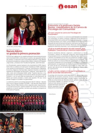 http://blog.ue.edu.pe/?p=4015
Nuevos líderes:
se graduó la primera promoción
El 20 de mayo celebramos con orgullo la graduación de la primera promoción
de la Universidad ESAN, conformada por cuarenta y seis egresados de diver-
sas carreras. La ceremonia contó con la presencia del rector, Jorge Talavera;
la vicerrectora académica, profesora Nancy Matos; el director de Pregrado,
Jorge Cortez, y el decano de la Facultad de Ingeniería, Javier Del Carpio.
Los 46 graduados, quienes ingresaron a la universidad en el 2008, deposi-
tando toda su conﬁanza en la educación impartida por ESAN, pertenecen
a las carreras de Administración y Finanzas, Administración y Márketing,
Economía y Negocios Internacionales, Ingeniería Industrial y Comercial e
Ingeniería de Tecnologías de Información y Sistemas. Jorge Talavera Tra-
verso, rector de la Universidad ESAN, señaló: “Nuestros alumnos, y hoy
graduandos, han sido forjados con los mismos valores que guiaron nuestra
fundación, y son la nueva élite de profesionales, la nueva generación de
líderes que nuestra sociedad y nuestro país requieren. Por eso, nunca
pierdan la alegría, la humildad ni la generosidad”.
La ceremonia culminó con la entrega del premio Alan B. Coleman —llamado
así en honor al decano fundador de ESAN— a las alumnas Ximena Bravo
Zúñiga y Romina Pinillos Cáceres, primer y segundo puesto, respectivamen-
te, de toda la promoción, quienes recibieron de manos de la vicerrectora
académica un premio especial y una beca para estudiar un programa en
la Escuela de Posgrado.
Nicolás Nieto y Romina Pinillos.
Ximena Bravo.
Varinia Bustos.
Primera promoción de la Universidad ESAN.
http://www.ue.edu.pe/psicologia-del-consumidor
Entrevista a la profesora Varinia
Bustos, coordinadora de la Carrera de
Psicología del Consumidor
¿En qué consiste la carrera de Psicología del
Consumidor?
Una empresa o un producto no sobreviven en el mercado si no conocen
a su consumidor, su mente y conducta. Consciente de esa demanda, la
Universidad ESAN creó la carrera de Psicología del Consumidor, en la que
el profesional tendrá como misión comprometerse con la empresa en la
búsqueda de todos los factores intrínsecos y extrínsecos que contribuyen
a influenciar las decisiones de los clientes. Observará, evaluará, analizará,
explicará la mente del consumidor y sus comportamientos específicos.
cualidades, características e intereses deben tener?
Nuestros estudiantes afianzan, organizan y sistematizan su natural
curiosidad y deseos de responder preguntas relacionadas con el
comportamiento de los consumidores de diferentes tipos de productos
y servicios. Se interesan por los retos que presenta el constante cambio
de una sociedad que evoluciona por la influencia de la tecnología. Este
interés se vuelca en un actuar profesional comprometido con el aporte de
una práctica sostenida en el conocimiento, la investigación constante, la
sistematización y la organización de información sobre los consumidores,
de modo tal que sus conclusiones se conviertan en datos útiles que
aporten valor para la toma de decisiones estratégicas que llevan a cabo
las organizaciones.
¿Cuáles son los campos en los que el graduado se
puede desarrollar laboralmente?
El psicólogo del consumidor podrá desarrollarse en campos tales como
el desarrollo de conceptos, productos, servicios, merchandising, la inves-
tigación de cogniciones personales y sociales, insights, construcción de
perﬁles de consumidores de diferentes edades, géneros, estilos de vida,
consumidores digitales. En general, se puede
insertar en todo campo en el que se
requiera información sobre las di-
ferentes respuestas humanas
dadas por los consumidores.
9 B O L E T Í N B I M E S T R A L D E L A U N I V E R S I D A D E S A N
 