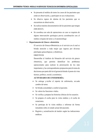 ENFERMERIA TECNICA: MODULO III-SERVICIOS TECNICOS EN ENFERMERIA ESPECIALIZADA
11
• Se presenta al médico de turno los casos de los pacientes que
están en observación, y participar en sus evaluaciones.
• Se observa signos de alarma de los pacientes que se
encuentran en observación.
• Se realiza tramites documentarios de los pacientes que tengan
(SIS-SOAT).
• Se coordina con sala de operaciones en caso se requiera de
alguna intervención quirúrgica previa coordinación con el
médico cirujano de turno y el anestesiólogo
 Departamento de Gineco -obstetricia
El servicio de Gineco-Obstetricia es el servicio en el cual se
brinda atención a toda mujer que ingresa por diversas
patologías ginecológicas y obstétricas.
OBJETIVOS
Desarrollar el Análisis de Situación del servicio de gineco
obstetricia, que permita identificar los problemas
operacionales para realizar la priorización de los más
importantes y las correspondientes propuestas para la toma de
decisiones por parte del nivel gerencial desde el punto de vista
técnico, político, social y económico.
ACTIVIDADES DE ENFERMERÍA:
• Se entrega y recibe el reporte de enfermería, en cada
cambio de turno.
• Se brinda comodidad y confort al paciente.
• Se valora las funciones vitales.
• Se verifica y prepara las historias clínicas de los usuarios.
• Se prepara el coche para la visita médica y el coche de
curaciones.
• Se participa de la visita médica e informar de forma
inmediata sobre el estado actual del paciente.
• Registro y actualización de kardex según las indicaciones
médicas.
 
