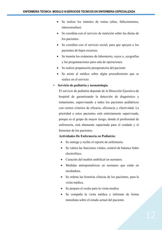 ENFERMERIA TECNICA: MODULO III-SERVICIOS TECNICOS EN ENFERMERIA ESPECIALIZADA
12
• Se realiza los trámites de rutina (altas, fallecimientos,
interconsultas).
• Se coordina con el servicio de nutrición sobre las dietas de
los pacientes.
• Se coordina con el servicio social, para que apoyen a los
pacientes de bajos recursos.
• Se tramita los exámenes de laboratorio, rayos x, ecografías
y las programaciones para sala de operaciones.
• Se realiza preparación preoperatoria del paciente
• Se asiste al médico sobre algún procedimiento que se
realice en el servicio.
 Servicio de pediatría y neonatología
El servicio de pediatría depende de la Dirección Ejecutiva de
hospital de garantizando la detección de diagnóstico y
tratamiento, supervisando a todos los pacientes pediátricos
con ciertos criterios de eficacia, eficiencia y efectividad. La
prioridad a estos pacientes está estrictamente supervisada,
porque es el grupo de mayor riesgo, donde el profesional de
enfermería, está altamente capacitada para el cuidado y el
bienestar de los pacientes.
Actividades De Enfermería en Pediatría:
• Se entrega y recibe el reporte de enfermería.
• Se valora las funciones vitales, control de balance hidro
electrolítico.
• Curación del muñón umbilical en neonatos.
• Medidas antropométricas en neonatos que están en
incubadora.
• Se ordena las historias clínicas de los pacientes, para la
visita médica.
• Se prepara el coche para la visita medica
• Se compaña la visita médica e informar de forma
inmediata sobre el estado actual del paciente.
 