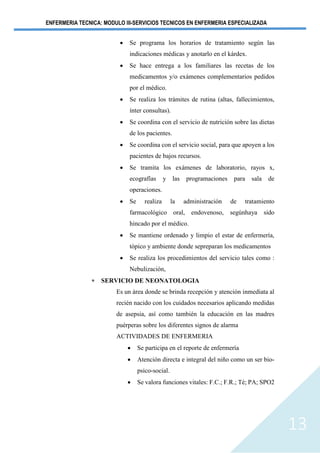ENFERMERIA TECNICA: MODULO III-SERVICIOS TECNICOS EN ENFERMERIA ESPECIALIZADA
13
• Se programa los horarios de tratamiento según las
indicaciones médicas y anotarlo en el kárdex.
• Se hace entrega a los familiares las recetas de los
medicamentos y/o exámenes complementarios pedidos
por el médico.
• Se realiza los trámites de rutina (altas, fallecimientos,
ínter consultas).
• Se coordina con el servicio de nutrición sobre las dietas
de los pacientes.
• Se coordina con el servicio social, para que apoyen a los
pacientes de bajos recursos.
• Se tramita los exámenes de laboratorio, rayos x,
ecografías y las programaciones para sala de
operaciones.
• Se realiza la administración de tratamiento
farmacológico oral, endovenoso, segúnhaya sido
hincado por el médico.
• Se mantiene ordenado y limpio el estar de enfermería,
tópico y ambiente donde sepreparan los medicamentos
• Se realiza los procedimientos del servicio tales como :
Nebulización,
 SERVICIO DE NEONATOLOGIA
Es un área donde se brinda recepción y atención inmediata al
recién nacido con los cuidados necesarios aplicando medidas
de asepsia, así como también la educación en las madres
puérperas sobre los diferentes signos de alarma
ACTIVIDADES DE ENFERMERIA
• Se participa en el reporte de enfermería
• Atención directa e integral del niño como un ser bio-
psico-social.
• Se valora funciones vitales: F.C.; F.R.; Té; PA; SPO2
 