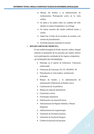 ENFERMERIA TECNICA: MODULO III-SERVICIOS TECNICOS EN ENFERMERIA ESPECIALIZADA
14
• Manejo del Kardex y la administración de
medicamentos Participación activa en la visita
médica
• Se educa a los padres sobre los cuidados del niño
durante su estancia hospitalaria y en el hogar
• Se realiza curación del muñón umbilical (tarde y
noche)
• Supervisar el baño de los neonatos de acuerdo a las
normas de procedimiento.
• Se brinda atención inmediata al neonato
 DEPARTAMENO DE MEDICINA
Es una unidad encargada de brinda atención médica integral
referente al tratamiento de los pacientes por medios clínicos
con la participación coordinada de los órganos competentes.
ACTIVIDADES DE ENFERMERIA
• Participar en el reporte de Enfermería. Valoración
cefalocaudal
• Valoración de Funciones: PA, FC, FR,SPO2, T0
• Participación en visita médica- actualización
de Kardex.
• Manejo de Kardex y la administración de
medicamentos Elaboración de Kardex nuevo
• Canalización de vía periférica
• Manejo de sonda de alimentación.
• Cateterismo vesical.
• Fisioterapia respiratoria.
• Nebulización con mascarilla facial.
• Administración de Paquete Globular y Plasma
Sanguíneo
• Administración de oxigenoterapia
• Valoración de Oximetría de pulso.
• Valoración de Escala de Glasgow.
• Cambios de posición del paciente.
 