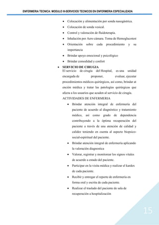 ENFERMERIA TECNICA: MODULO III-SERVICIOS TECNICOS EN ENFERMERIA ESPECIALIZADA
15
• Colocación y alimentación por sonda nasogástrica.
• Colocación de sonda vesical.
• Control y valoración de fluidoterapia.
• Inhalación por Aero cámara. Toma de Hemoglucotest
• Orientación sobre cada procedimiento y su
importancia
• Brindar apoyo emocional y psicológico
• Brindar comodidad y confort
• SERVICIO DE CIRUGIA
El servicio de cirugía del Hospital, es una unidad
encargada de proponer, evaluar, ejecutar
procedimientos médicos quirúrgicos, así como, brindar at
ención médica y tratar las patologías quirúrgicas que
afecta a los usuarios que acuden al servicio de cirugía.
ACTIVIDADES DE ENFERMERIA
• Brindar atención integral de enfermería del
paciente de acuerdo al diagnóstico y tratamiento
médico, así como grado de dependencia
contribuyendo a la óptima recuperación del
paciente a través de una atención de calidad y
calidez teniendo en cuenta al aspecto biopsico-
social-espiritual del paciente.
• Brindar atención integral de enfermería aplicando
la valoración diagnostica
• Valorar, registrar y monitorear los signos vitales
de acuerdo a estado del paciente.
• Participar en la visita médica y realizar el kardex
de cada paciente.
• Recibir y entregar el reporte de enfermería en
forma oral y escrita de cada paciente.
• Realizar el traslado del paciente de sala de
recuperación a hospitalización
 