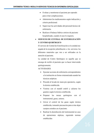 ENFERMERIA TECNICA: MODULO III-SERVICIOS TECNICOS EN ENFERMERIA ESPECIALIZADA
16
• Evaluar y monitorear al paciente pos operado
para evitar complicaciones.
• Administrar los medicamentos según indicación y
criterio profesional.
• Supervisar las actividades del personal técnico de
enfermería.
• Realizar el balance hídrico estricto de paciente
hospitalizado, cuando el caso lo requiera.
• SERVICIO DE CENTRAL DE ESTERILIZACIÓN
Y CENTRO QUIRÚRGICO
El servicio de Central de Esterilización es la unidad enc
argada de la recepción ydistribución a los servicios los
diferentes materiales que van a ser utilizados en la
atención al paciente.
La unidad de Centro Quirúrgico es aquella que se
encarga de recibir al paciente que va hacer intervenido
quirúrgicamente.
ACTIVIDADES
• Ejecutar acciones de enfermería correspondientes
a la institución en forma sistematizada usando las
técnicas asépticas.
• Procede al lavado de mano pre operatorio, según
la técnica establecida.
• Vestirse con el mandil estéril y calzarse los
guantes según la técnica establecida.
• Preparar las mesas quirúrgicas con el
instrumental, gasas, suturas.
• Llevar el control de las gasas según técnica
establecida, tomando precaución para evitar dejar
cuerpos extraños en el paciente.
• Realizar la desinfección del instrumental en caso
de operaciones sépticas, siguiendo normas
establecidas
 