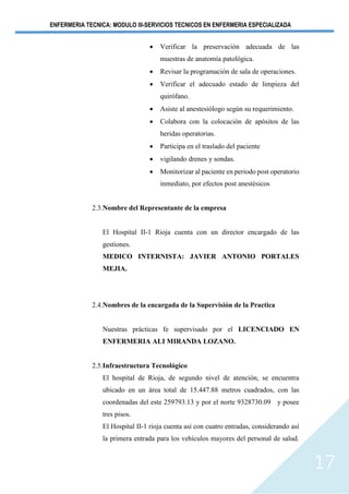 ENFERMERIA TECNICA: MODULO III-SERVICIOS TECNICOS EN ENFERMERIA ESPECIALIZADA
17
• Verificar la preservación adecuada de las
muestras de anatomía patológica.
• Revisar la programación de sala de operaciones.
• Verificar el adecuado estado de limpieza del
quirófano.
• Asiste al anestesiólogo según su requerimiento.
• Colabora con la colocación de apósitos de las
heridas operatorias.
• Participa en el traslado del paciente
• vigilando drenes y sondas.
• Monitorizar al paciente en periodo post operatorio
inmediato, por efectos post anestésicos
2.3.Nombre del Representante de la empresa
El Hospital II-1 Rioja cuenta con un director encargado de las
gestiones.
MEDICO INTERNISTA: JAVIER ANTONIO PORTALES
MEJIA.
2.4.Nombres de la encargada de la Supervisión de la Practica
Nuestras prácticas fe supervisado por el LICENCIADO EN
ENFERMERIA ALI MIRANDA LOZANO.
2.5.Infraestructura Tecnológico
El hospital de Rioja, de segundo nivel de atención, se encuentra
ubicado en un área total de 15.447.88 metros cuadrados, con las
coordenadas del este 259793.13 y por el norte 9328730.09 y posee
tres pisos.
El Hospital II-1 rioja cuenta así con cuatro entradas, considerando así
la primera entrada para los vehículos mayores del personal de salud.
 